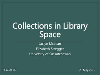 Collections in Library
Space
Jaclyn McLean
Elizabeth Stregger
University of Saskatchewan
CAPAL16 29 May 2016
 