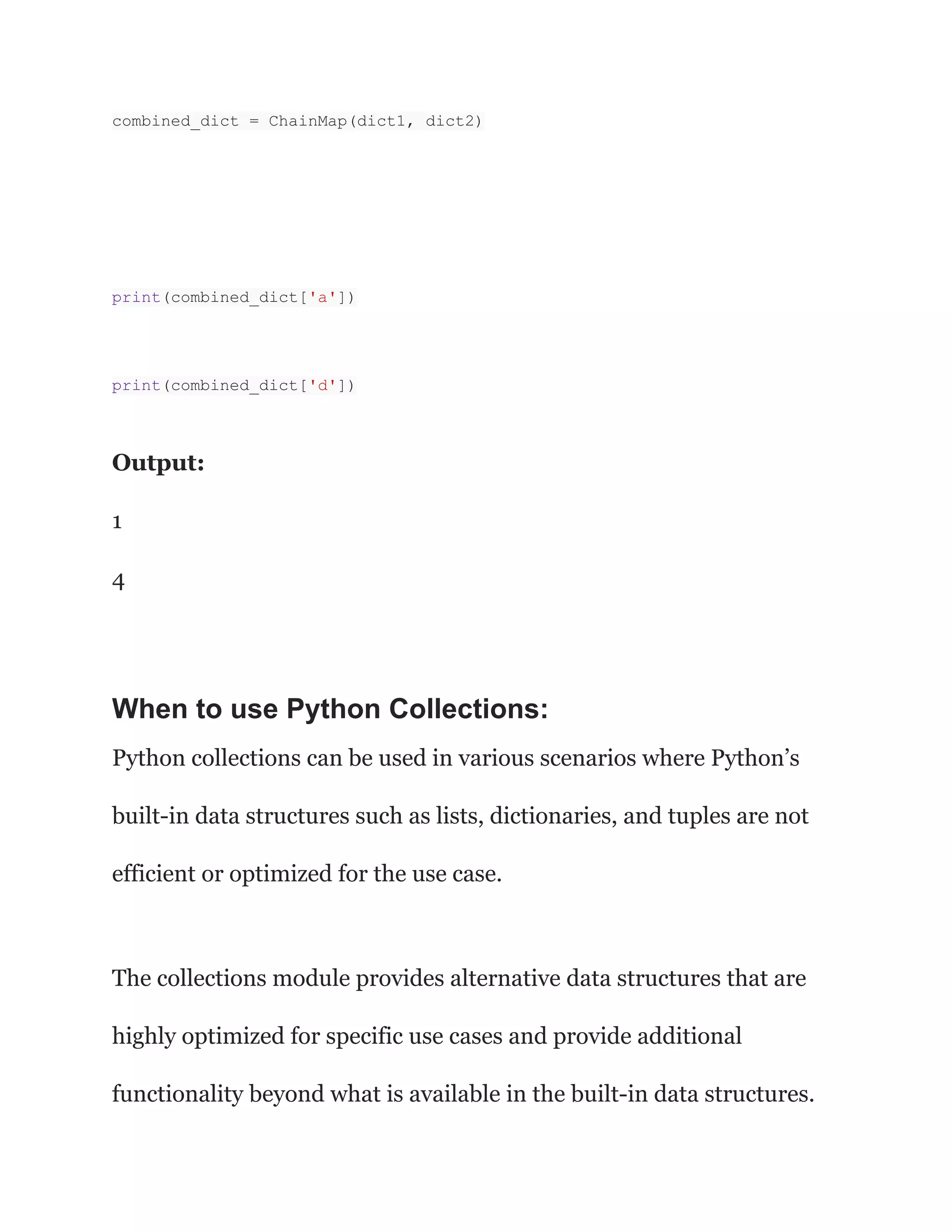 combined_dict = ChainMap(dict1, dict2)
print(combined_dict['a'])
print(combined_dict['d'])
Output:
1
4
When to use Python Collections:
Python collections can be used in various scenarios where Python’s
built-in data structures such as lists, dictionaries, and tuples are not
efficient or optimized for the use case.
The collections module provides alternative data structures that are
highly optimized for specific use cases and provide additional
functionality beyond what is available in the built-in data structures.
 