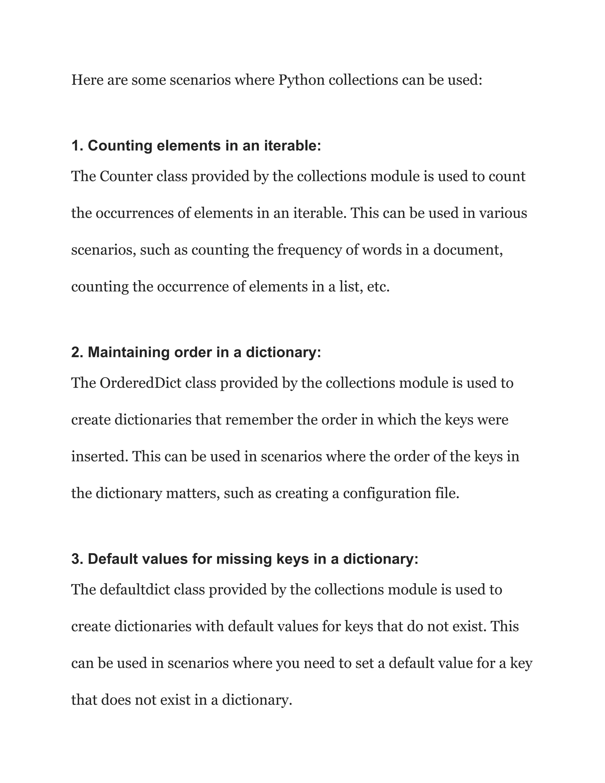 Here are some scenarios where Python collections can be used:
1. Counting elements in an iterable:
The Counter class provided by the collections module is used to count
the occurrences of elements in an iterable. This can be used in various
scenarios, such as counting the frequency of words in a document,
counting the occurrence of elements in a list, etc.
2. Maintaining order in a dictionary:
The OrderedDict class provided by the collections module is used to
create dictionaries that remember the order in which the keys were
inserted. This can be used in scenarios where the order of the keys in
the dictionary matters, such as creating a configuration file.
3. Default values for missing keys in a dictionary:
The defaultdict class provided by the collections module is used to
create dictionaries with default values for keys that do not exist. This
can be used in scenarios where you need to set a default value for a key
that does not exist in a dictionary.
 