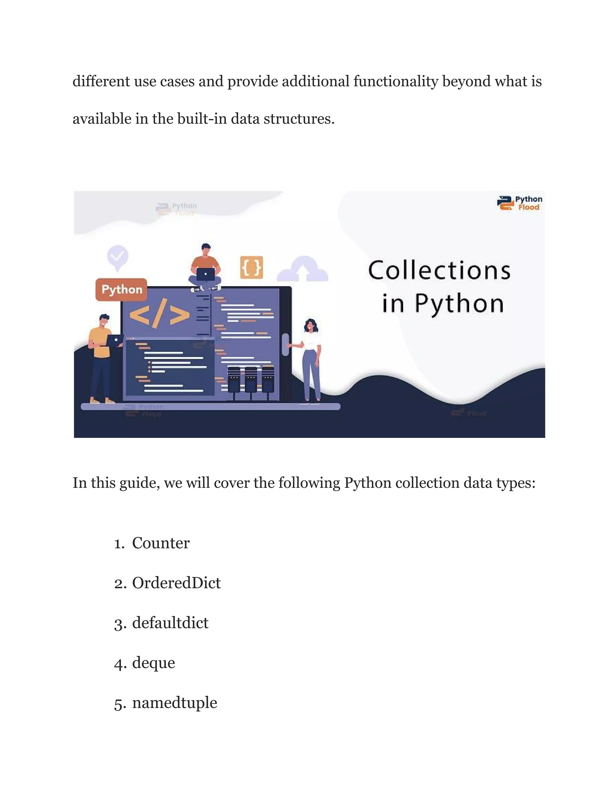 different use cases and provide additional functionality beyond what is
available in the built-in data structures.
In this guide, we will cover the following Python collection data types:
1. Counter
2. OrderedDict
3. defaultdict
4. deque
5. namedtuple
 