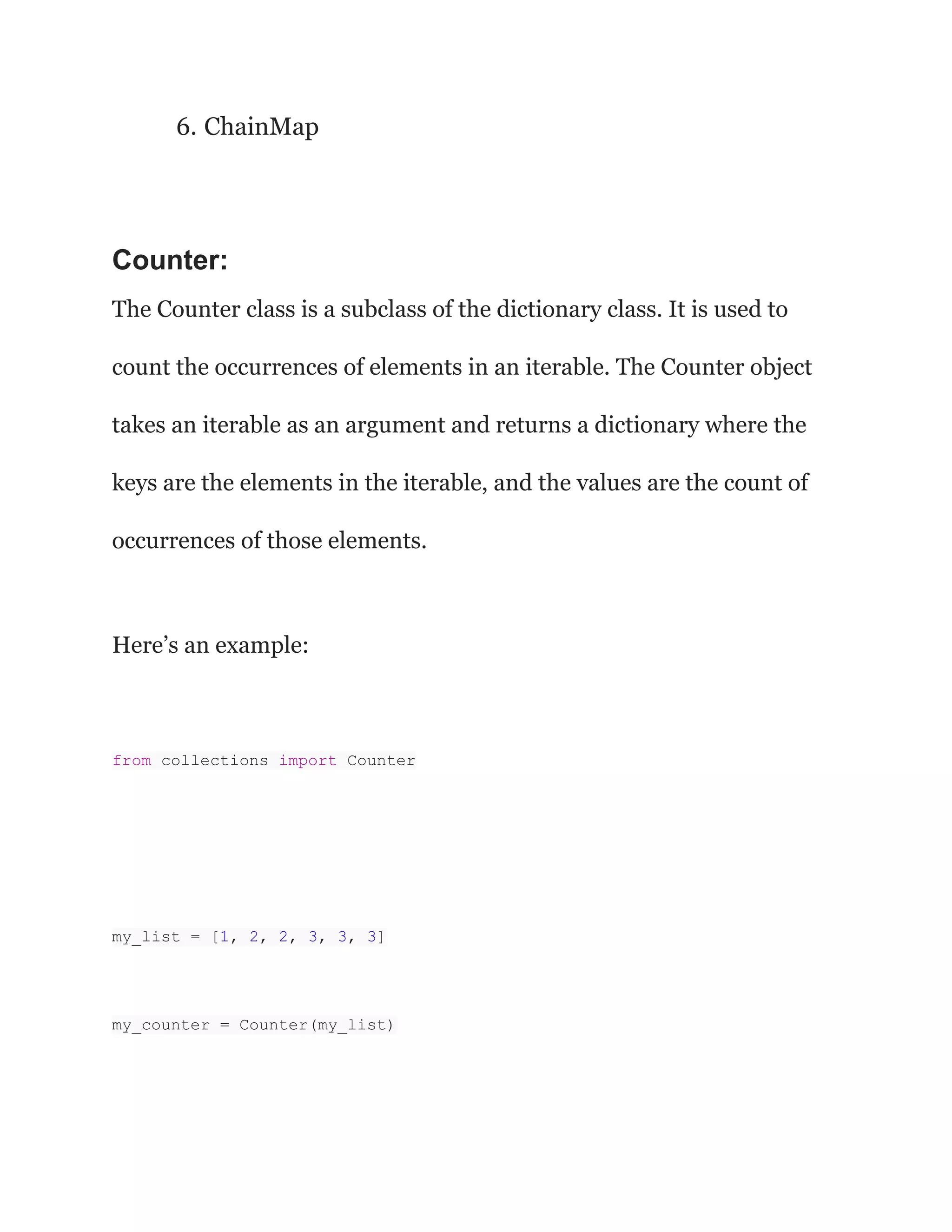 6. ChainMap
Counter:
The Counter class is a subclass of the dictionary class. It is used to
count the occurrences of elements in an iterable. The Counter object
takes an iterable as an argument and returns a dictionary where the
keys are the elements in the iterable, and the values are the count of
occurrences of those elements.
Here’s an example:
from collections import Counter
my_list = [1, 2, 2, 3, 3, 3]
my_counter = Counter(my_list)
 