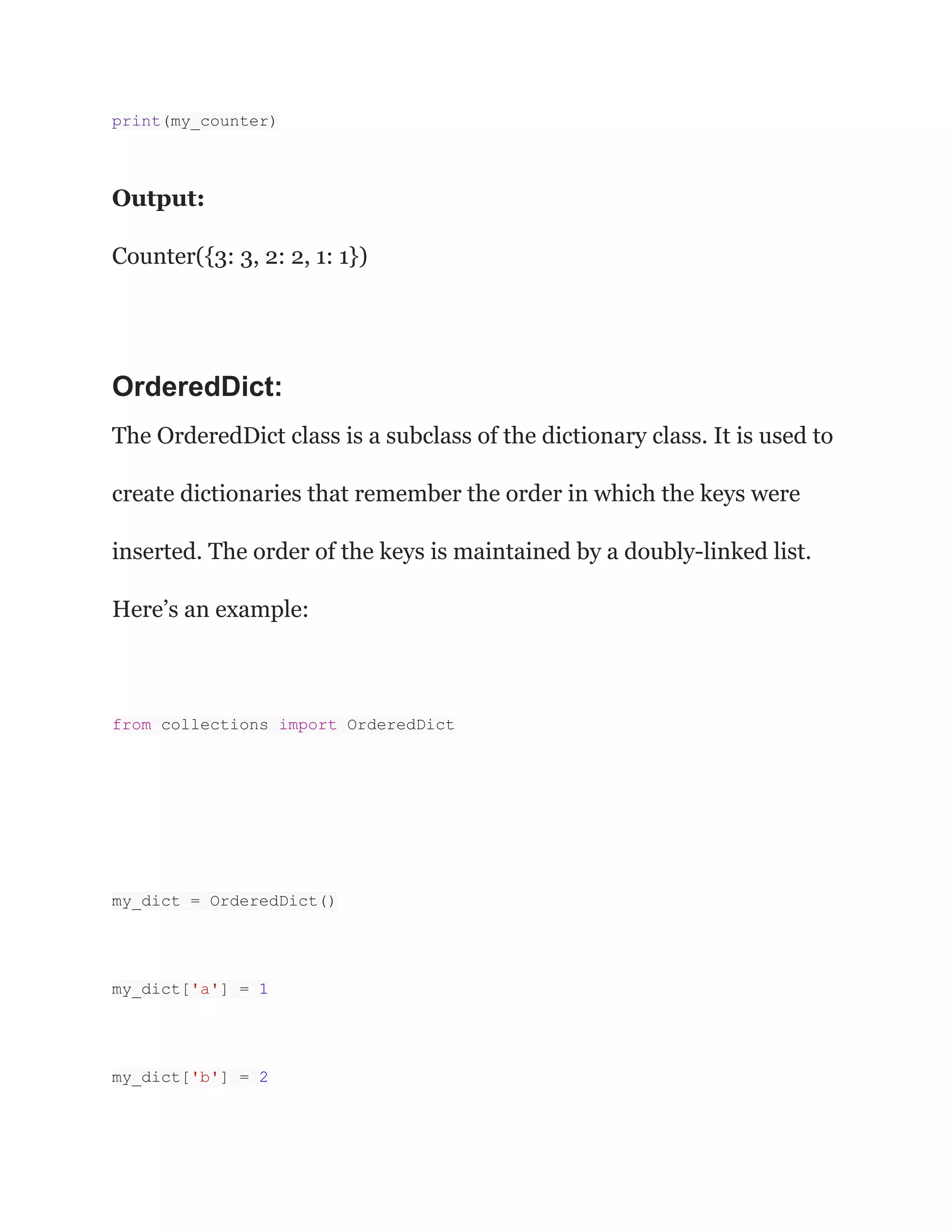 print(my_counter)
Output:
Counter({3: 3, 2: 2, 1: 1})
OrderedDict:
The OrderedDict class is a subclass of the dictionary class. It is used to
create dictionaries that remember the order in which the keys were
inserted. The order of the keys is maintained by a doubly-linked list.
Here’s an example:
from collections import OrderedDict
my_dict = OrderedDict()
my_dict['a'] = 1
my_dict['b'] = 2
 