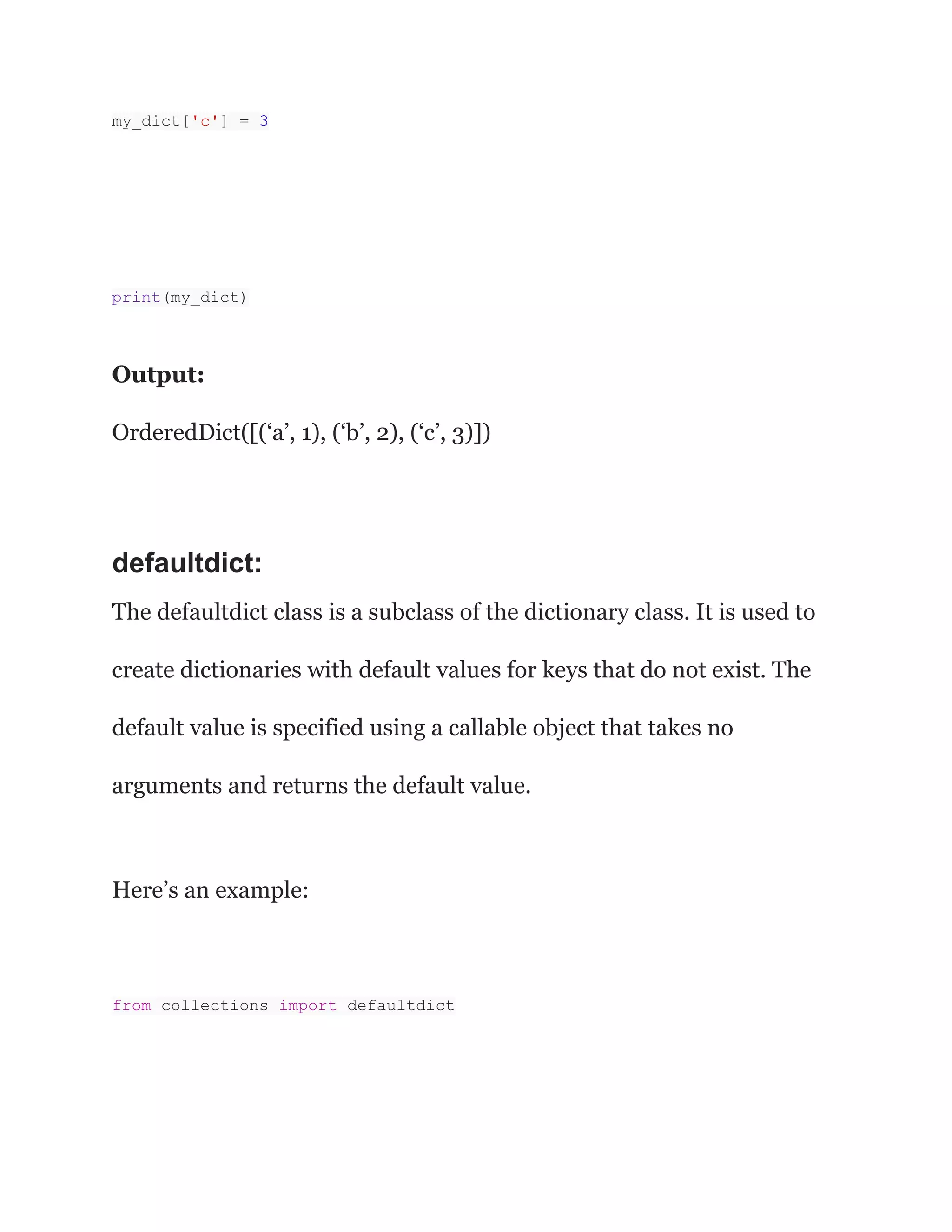 my_dict['c'] = 3
print(my_dict)
Output:
OrderedDict([(‘a’, 1), (‘b’, 2), (‘c’, 3)])
defaultdict:
The defaultdict class is a subclass of the dictionary class. It is used to
create dictionaries with default values for keys that do not exist. The
default value is specified using a callable object that takes no
arguments and returns the default value.
Here’s an example:
from collections import defaultdict
 