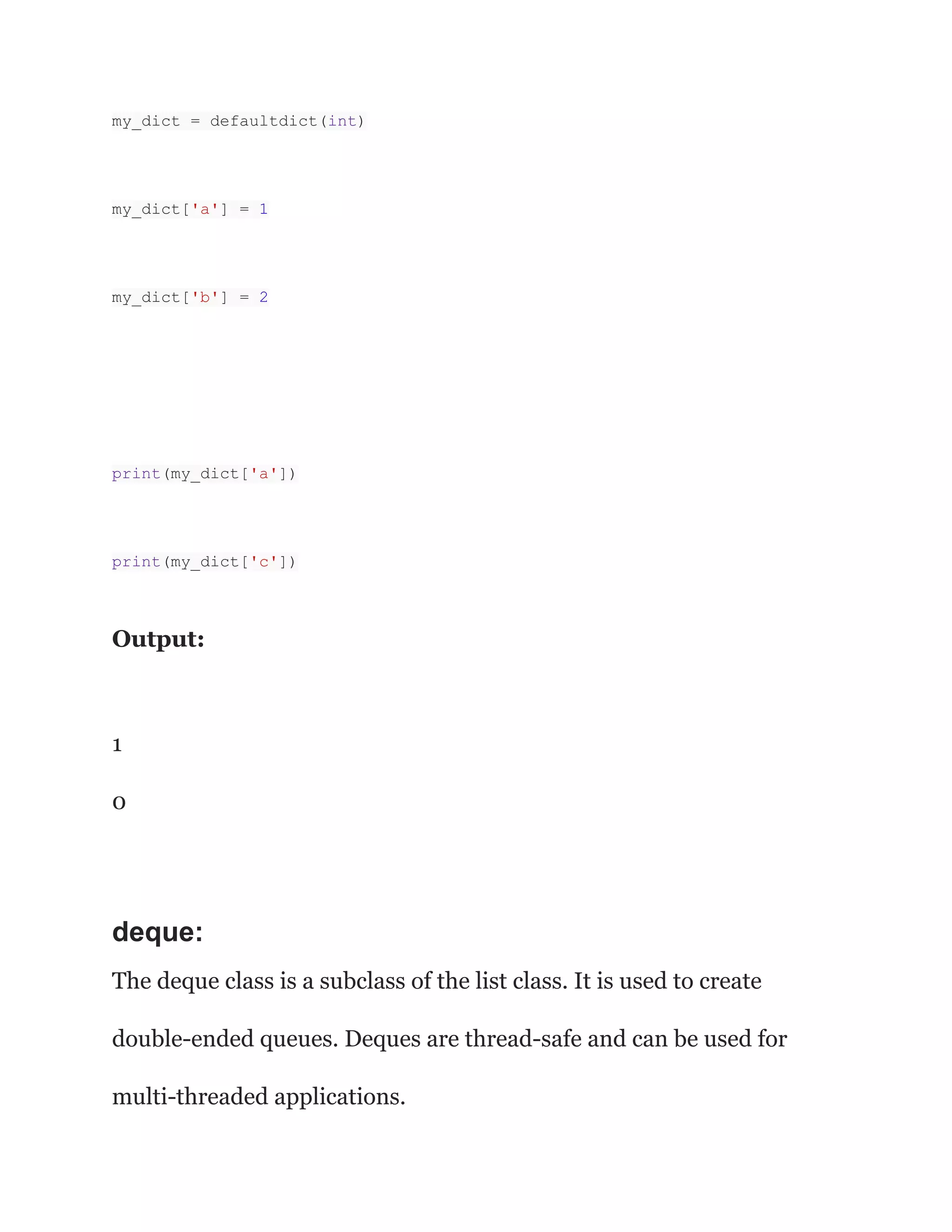 my_dict = defaultdict(int)
my_dict['a'] = 1
my_dict['b'] = 2
print(my_dict['a'])
print(my_dict['c'])
Output:
1
0
deque:
The deque class is a subclass of the list class. It is used to create
double-ended queues. Deques are thread-safe and can be used for
multi-threaded applications.
 
