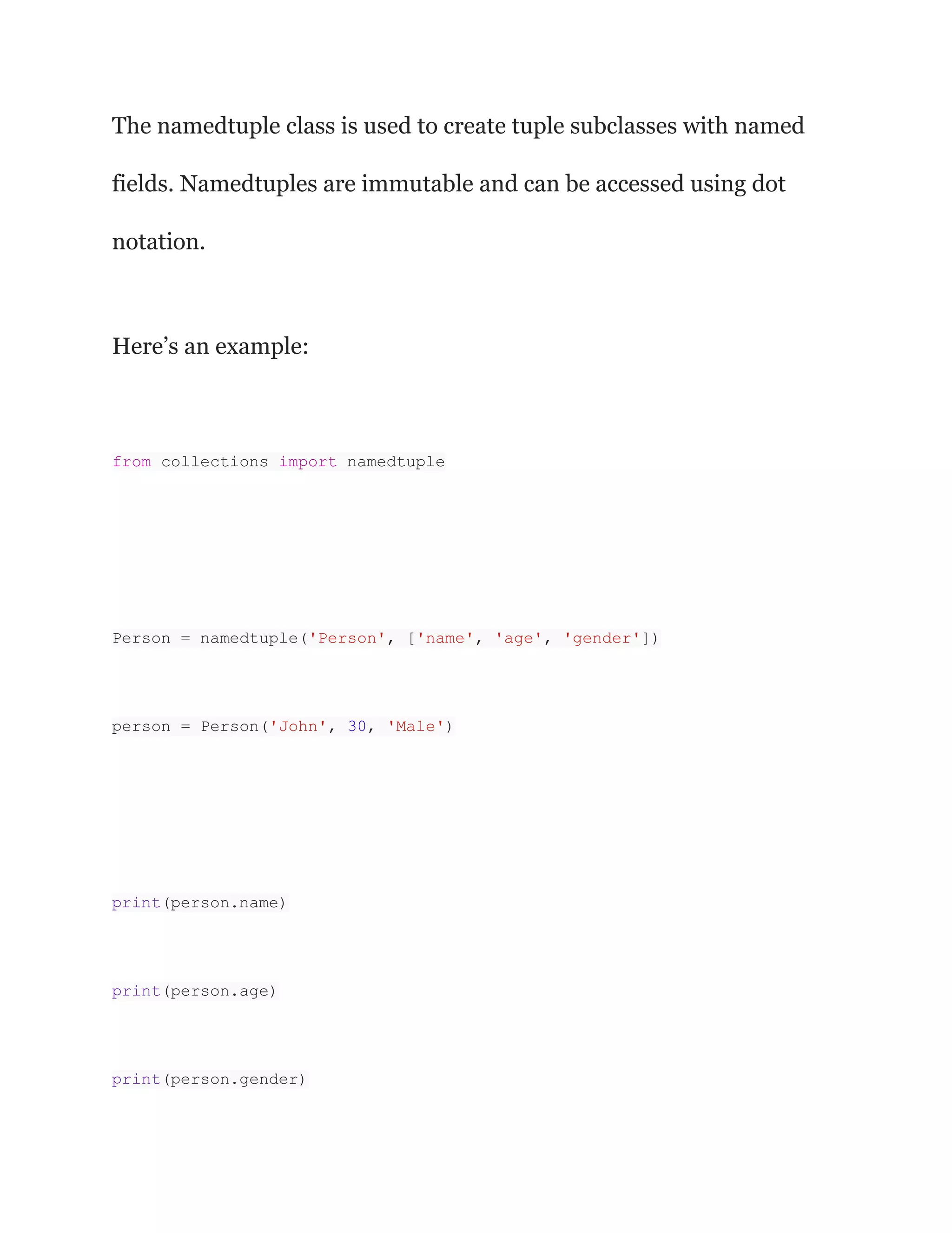 The namedtuple class is used to create tuple subclasses with named
fields. Namedtuples are immutable and can be accessed using dot
notation.
Here’s an example:
from collections import namedtuple
Person = namedtuple('Person', ['name', 'age', 'gender'])
person = Person('John', 30, 'Male')
print(person.name)
print(person.age)
print(person.gender)
 