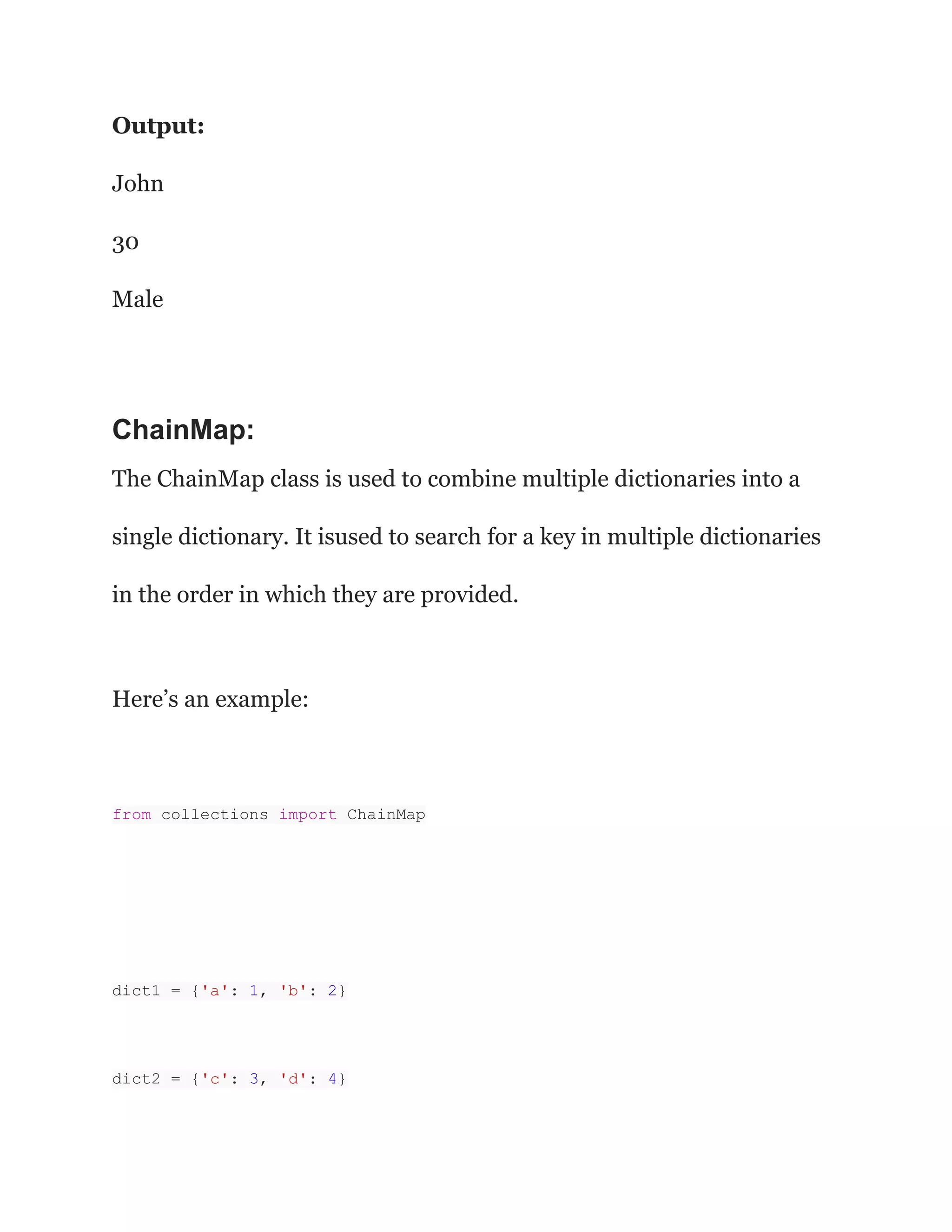 Output:
John
30
Male
ChainMap:
The ChainMap class is used to combine multiple dictionaries into a
single dictionary. It isused to search for a key in multiple dictionaries
in the order in which they are provided.
Here’s an example:
from collections import ChainMap
dict1 = {'a': 1, 'b': 2}
dict2 = {'c': 3, 'd': 4}
 