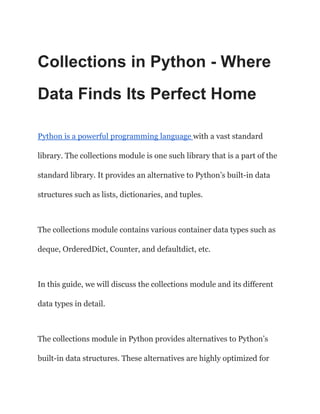 Collections in Python - Where
Data Finds Its Perfect Home
Python is a powerful programming language with a vast standard
library. The collections module is one such library that is a part of the
standard library. It provides an alternative to Python’s built-in data
structures such as lists, dictionaries, and tuples.
The collections module contains various container data types such as
deque, OrderedDict, Counter, and defaultdict, etc.
In this guide, we will discuss the collections module and its different
data types in detail.
The collections module in Python provides alternatives to Python’s
built-in data structures. These alternatives are highly optimized for
 