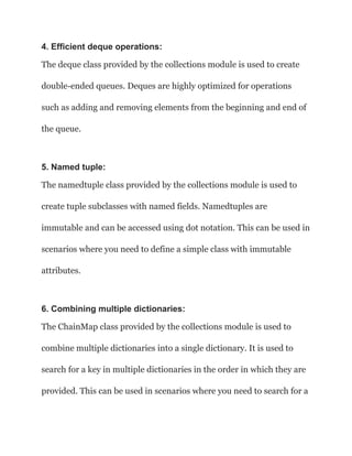4. Efficient deque operations:
The deque class provided by the collections module is used to create
double-ended queues. Deques are highly optimized for operations
such as adding and removing elements from the beginning and end of
the queue.
5. Named tuple:
The namedtuple class provided by the collections module is used to
create tuple subclasses with named fields. Namedtuples are
immutable and can be accessed using dot notation. This can be used in
scenarios where you need to define a simple class with immutable
attributes.
6. Combining multiple dictionaries:
The ChainMap class provided by the collections module is used to
combine multiple dictionaries into a single dictionary. It is used to
search for a key in multiple dictionaries in the order in which they are
provided. This can be used in scenarios where you need to search for a
 