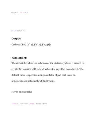 my_dict['c'] = 3
print(my_dict)
Output:
OrderedDict([(‘a’, 1), (‘b’, 2), (‘c’, 3)])
defaultdict:
The defaultdict class is a subclass of the dictionary class. It is used to
create dictionaries with default values for keys that do not exist. The
default value is specified using a callable object that takes no
arguments and returns the default value.
Here’s an example:
from collections import defaultdict
 