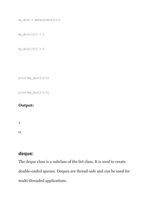 my_dict = defaultdict(int)
my_dict['a'] = 1
my_dict['b'] = 2
print(my_dict['a'])
print(my_dict['c'])
Output:
1
0
deque:
The deque class is a subclass of the list class. It is used to create
double-ended queues. Deques are thread-safe and can be used for
multi-threaded applications.
 