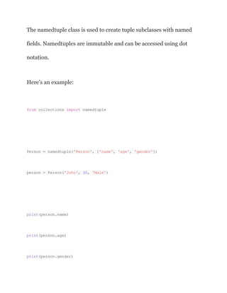 The namedtuple class is used to create tuple subclasses with named
fields. Namedtuples are immutable and can be accessed using dot
notation.
Here’s an example:
from collections import namedtuple
Person = namedtuple('Person', ['name', 'age', 'gender'])
person = Person('John', 30, 'Male')
print(person.name)
print(person.age)
print(person.gender)
 