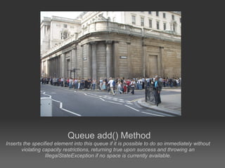 Queue add() Method
Inserts the specified element into this queue if it is possible to do so immediately without
       violating capacity restrictions, returning true upon success and throwing an
                  IllegalStateException if no space is currently available.
 