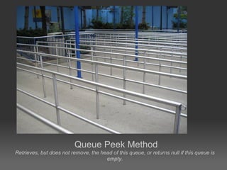 Queue Peek Method
Retrieves, but does not remove, the head of this queue, or returns null if this queue is
                                      empty.
 