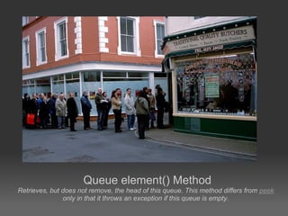 Queue element() Method
Retrieves, but does not remove, the head of this queue. This method differs from peek
               only in that it throws an exception if this queue is empty.
 