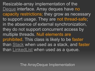 Resizable-array implementation of the
Deque interface. Array deques have no
capacity restrictions; they grow as necessary
to support usage. They are not thread-safe;
in the absence of external synchronization,
they do not support concurrent access by
multiple threads. Null elements are
prohibited. This class is likely to be faster
than Stack when used as a stack, and faster
than LinkedList when used as a queue.


        The ArrayDeque Implementation
 