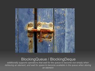 BlockingQueue / BlockingDeque
   additionally supports operations that wait for the queue to become non-empty when
retrieving an element, and wait for space to become available in the queue when storing
                                        an element
 