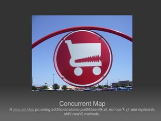 Concurrent Map
A java.util.Map providing additional atomic putIfAbsent(k,v), remove(k,v), and replace (k,
                                  oldV,newV) methods.
 