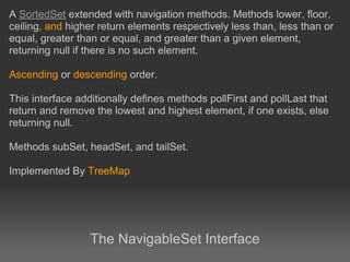 A SortedSet extended with navigation methods. Methods lower, floor,
ceiling, and higher return elements respectively less than, less than or
equal, greater than or equal, and greater than a given element,
returning null if there is no such element.

Ascending or descending order.

This interface additionally defines methods pollFirst and pollLast that
return and remove the lowest and highest element, if one exists, else
returning null.

Methods subSet, headSet, and tailSet.

Implemented By TreeMap




                  The NavigableSet Interface
 