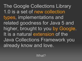 The Google Collections Library
1.0 is a set of new collection
types, implementations and
related goodness for Java 5 and
higher, brought to you by Google.
It is a natural extension of the
Java Collections Framework you
already know and love.
              What?
 