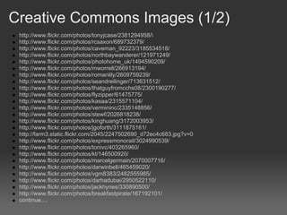 Creative Commons Images (1/2)
 http://www.flickr.com/photos/tonyjcase/2381294958/
 http://www.flickr.com/photos/rcsaxon/689732379/
 http://www.flickr.com/photos/caveman_92223/3185534518/
 http://www.flickr.com/photos/northbaywanderer/121971249/
 http://www.flickr.com/photos/photohome_uk/1494590209/
 http://www.flickr.com/photos/mworrell/266913194/
 http://www.flickr.com/photos/romanlily/2609759239/
 http://www.flickr.com/photos/seandreilinger/713631512/
 http://www.flickr.com/photos/thatguyfromcchs08/2300190277/
 http://www.flickr.com/photos/flyzipper/61475775/
 http://www.flickr.com/photos/kasaa/2315571104/
 http://www.flickr.com/photos/vermininc/2335148856/
 http://www.flickr.com/photos/stewf/2026818238/
 http://www.flickr.com/photos/kinghuang/3172003953/
 http://www.flickr.com/photos/jgoforth/3111875161/
 http://farm3.static.flickr.com/2045/2247502690_d72ec4c683.jpg?v=0
 http://www.flickr.com/photos/expressmonorail/3024990539/
 http://www.flickr.com/photos/tonivc/403265960/
 http://www.flickr.com/photos/kt/146500920/
 http://www.flickr.com/photos/marcelgermain/2070007716/
 http://www.flickr.com/photos/darwinbell/465459020/
 http://www.flickr.com/photos/vgm8383/2482555985/
 http://www.flickr.com/photos/darhadubai/2950522110/
 http://www.flickr.com/photos/jackhynes/330890500/
 http://www.flickr.com/photos/breakfastpirate/167192101/
 continue....
 