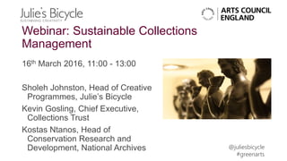 @juliesbicycle
#greenarts
Webinar: Sustainable Collections
Management
16th March 2016, 11:00 - 13:00
Sholeh Johnston, Head of Creative
Programmes, Julie’s Bicycle
Kevin Gosling, Chief Executive,
Collections Trust
Kostas Ntanos, Head of
Conservation Research and
Development, National Archives
 