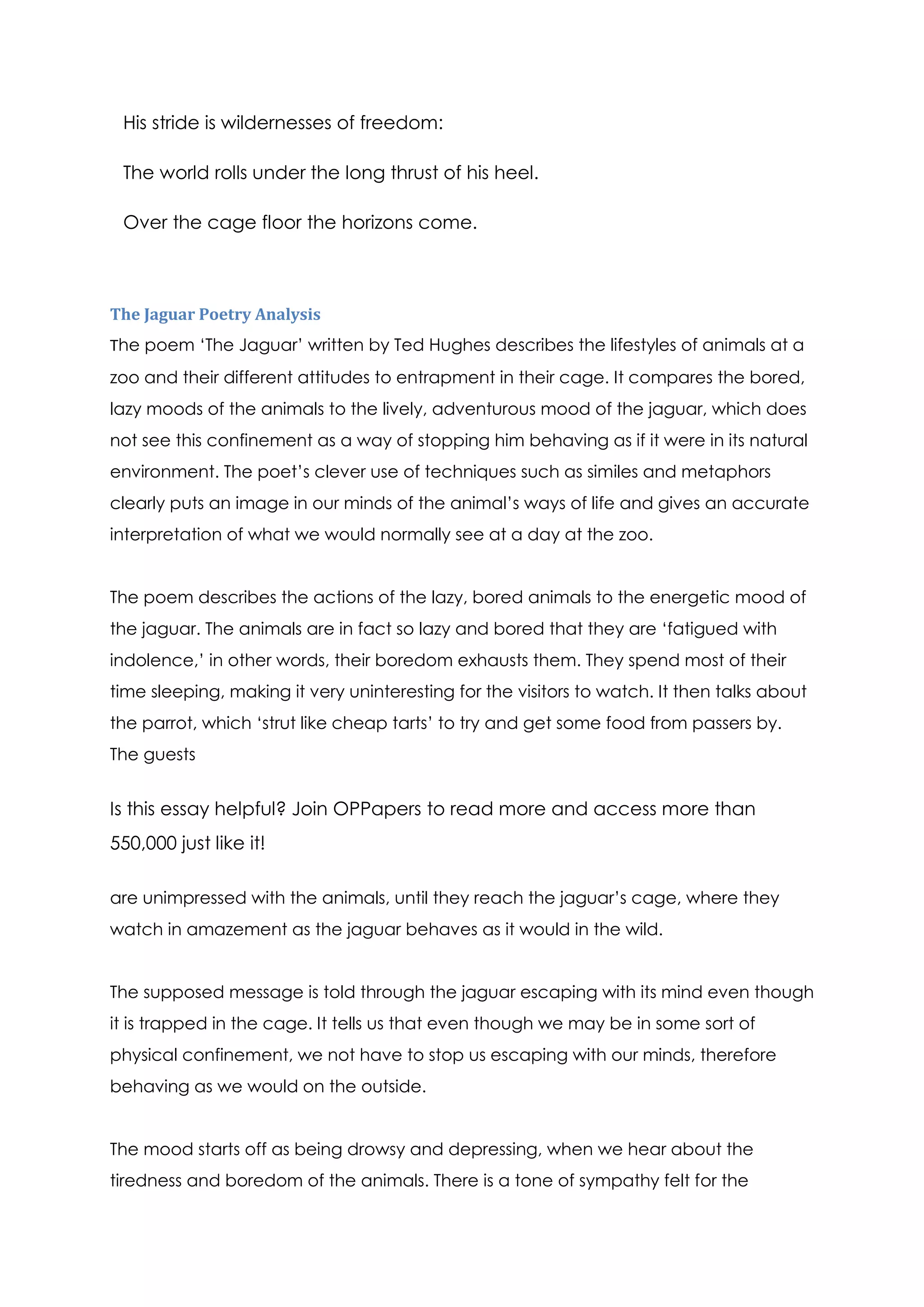 His stride is wildernesses of freedom:

 The world rolls under the long thrust of his heel.

 Over the cage floor the horizons come.



The Jaguar Poetry Analysis
The poem ‘The Jaguar’ written by Ted Hughes describes the lifestyles of animals at a
zoo and their different attitudes to entrapment in their cage. It compares the bored,
lazy moods of the animals to the lively, adventurous mood of the jaguar, which does
not see this confinement as a way of stopping him behaving as if it were in its natural
environment. The poet’s clever use of techniques such as similes and metaphors
clearly puts an image in our minds of the animal’s ways of life and gives an accurate
interpretation of what we would normally see at a day at the zoo.


The poem describes the actions of the lazy, bored animals to the energetic mood of
the jaguar. The animals are in fact so lazy and bored that they are ‘fatigued with
indolence,’ in other words, their boredom exhausts them. They spend most of their
time sleeping, making it very uninteresting for the visitors to watch. It then talks about
the parrot, which ‘strut like cheap tarts’ to try and get some food from passers by.
The guests


Is this essay helpful? Join OPPapers to read more and access more than
550,000 just like it!

are unimpressed with the animals, until they reach the jaguar’s cage, where they
watch in amazement as the jaguar behaves as it would in the wild.


The supposed message is told through the jaguar escaping with its mind even though
it is trapped in the cage. It tells us that even though we may be in some sort of
physical confinement, we not have to stop us escaping with our minds, therefore
behaving as we would on the outside.


The mood starts off as being drowsy and depressing, when we hear about the
tiredness and boredom of the animals. There is a tone of sympathy felt for the
 