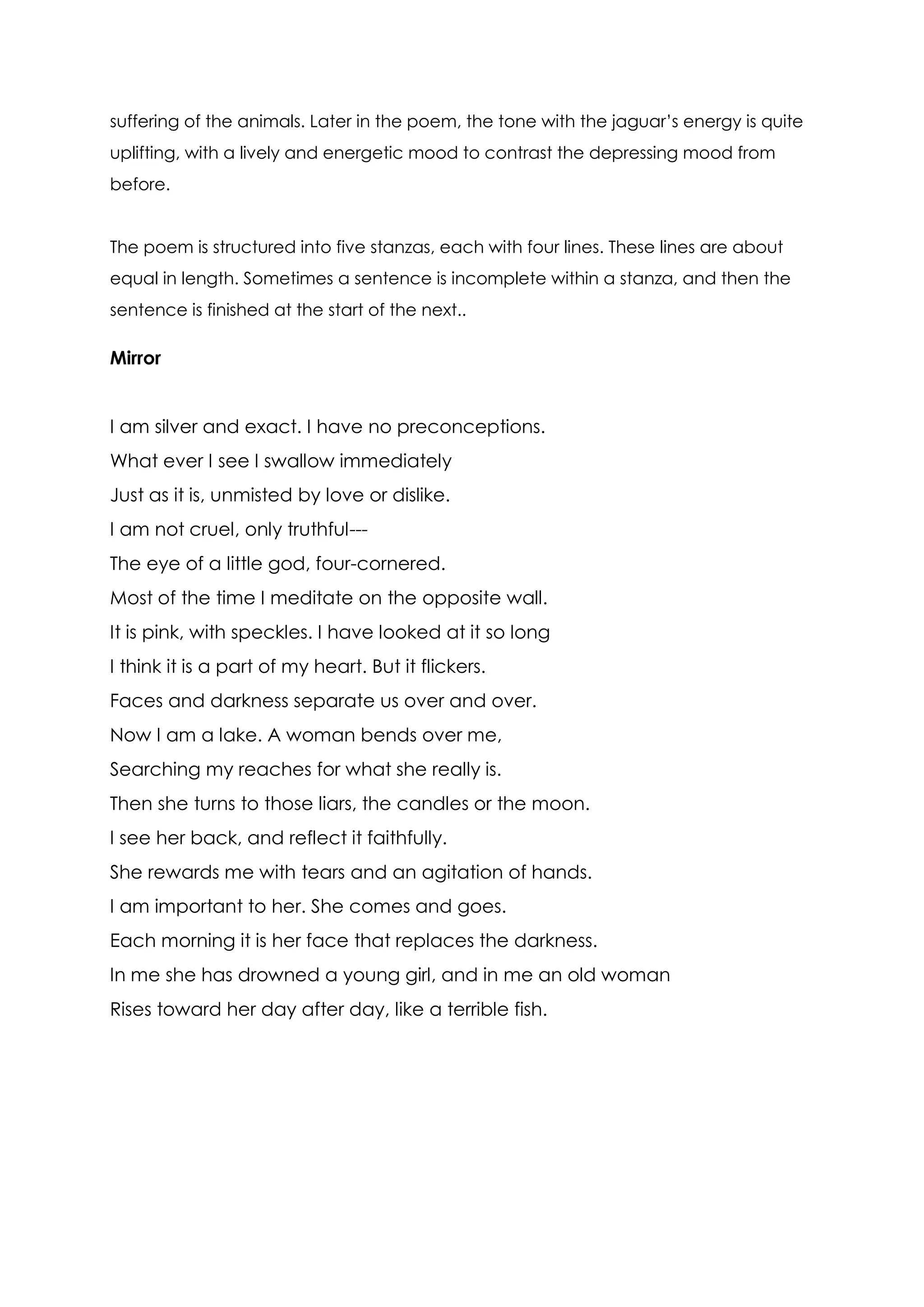 suffering of the animals. Later in the poem, the tone with the jaguar’s energy is quite
uplifting, with a lively and energetic mood to contrast the depressing mood from
before.


The poem is structured into five stanzas, each with four lines. These lines are about
equal in length. Sometimes a sentence is incomplete within a stanza, and then the
sentence is finished at the start of the next..

Mirror


I am silver and exact. I have no preconceptions.
What ever I see I swallow immediately
Just as it is, unmisted by love or dislike.
I am not cruel, only truthful---
The eye of a little god, four-cornered.
Most of the time I meditate on the opposite wall.
It is pink, with speckles. I have looked at it so long
I think it is a part of my heart. But it flickers.
Faces and darkness separate us over and over.
Now I am a lake. A woman bends over me,
Searching my reaches for what she really is.
Then she turns to those liars, the candles or the moon.
I see her back, and reflect it faithfully.
She rewards me with tears and an agitation of hands.
I am important to her. She comes and goes.
Each morning it is her face that replaces the darkness.
In me she has drowned a young girl, and in me an old woman
Rises toward her day after day, like a terrible fish.
 
