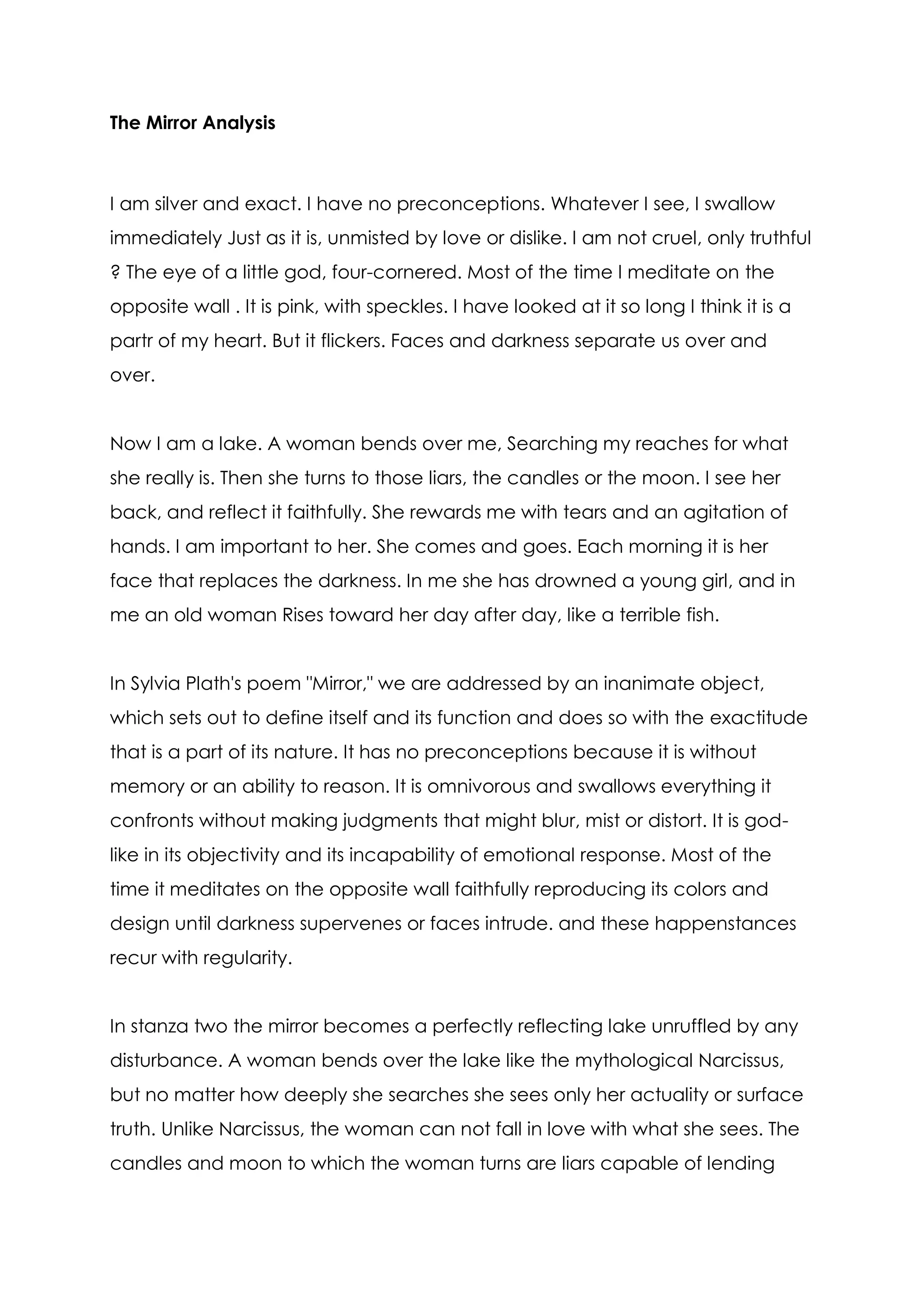 The Mirror Analysis



I am silver and exact. I have no preconceptions. Whatever I see, I swallow
immediately Just as it is, unmisted by love or dislike. I am not cruel, only truthful
? The eye of a little god, four-cornered. Most of the time I meditate on the
opposite wall . It is pink, with speckles. I have looked at it so long I think it is a
partr of my heart. But it flickers. Faces and darkness separate us over and
over.


Now I am a lake. A woman bends over me, Searching my reaches for what
she really is. Then she turns to those liars, the candles or the moon. I see her
back, and reflect it faithfully. She rewards me with tears and an agitation of
hands. I am important to her. She comes and goes. Each morning it is her
face that replaces the darkness. In me she has drowned a young girl, and in
me an old woman Rises toward her day after day, like a terrible fish.


In Sylvia Plath's poem "Mirror," we are addressed by an inanimate object,
which sets out to define itself and its function and does so with the exactitude
that is a part of its nature. It has no preconceptions because it is without
memory or an ability to reason. It is omnivorous and swallows everything it
confronts without making judgments that might blur, mist or distort. It is god-
like in its objectivity and its incapability of emotional response. Most of the
time it meditates on the opposite wall faithfully reproducing its colors and
design until darkness supervenes or faces intrude. and these happenstances
recur with regularity.


In stanza two the mirror becomes a perfectly reflecting lake unruffled by any
disturbance. A woman bends over the lake like the mythological Narcissus,
but no matter how deeply she searches she sees only her actuality or surface
truth. Unlike Narcissus, the woman can not fall in love with what she sees. The
candles and moon to which the woman turns are liars capable of lending
 
