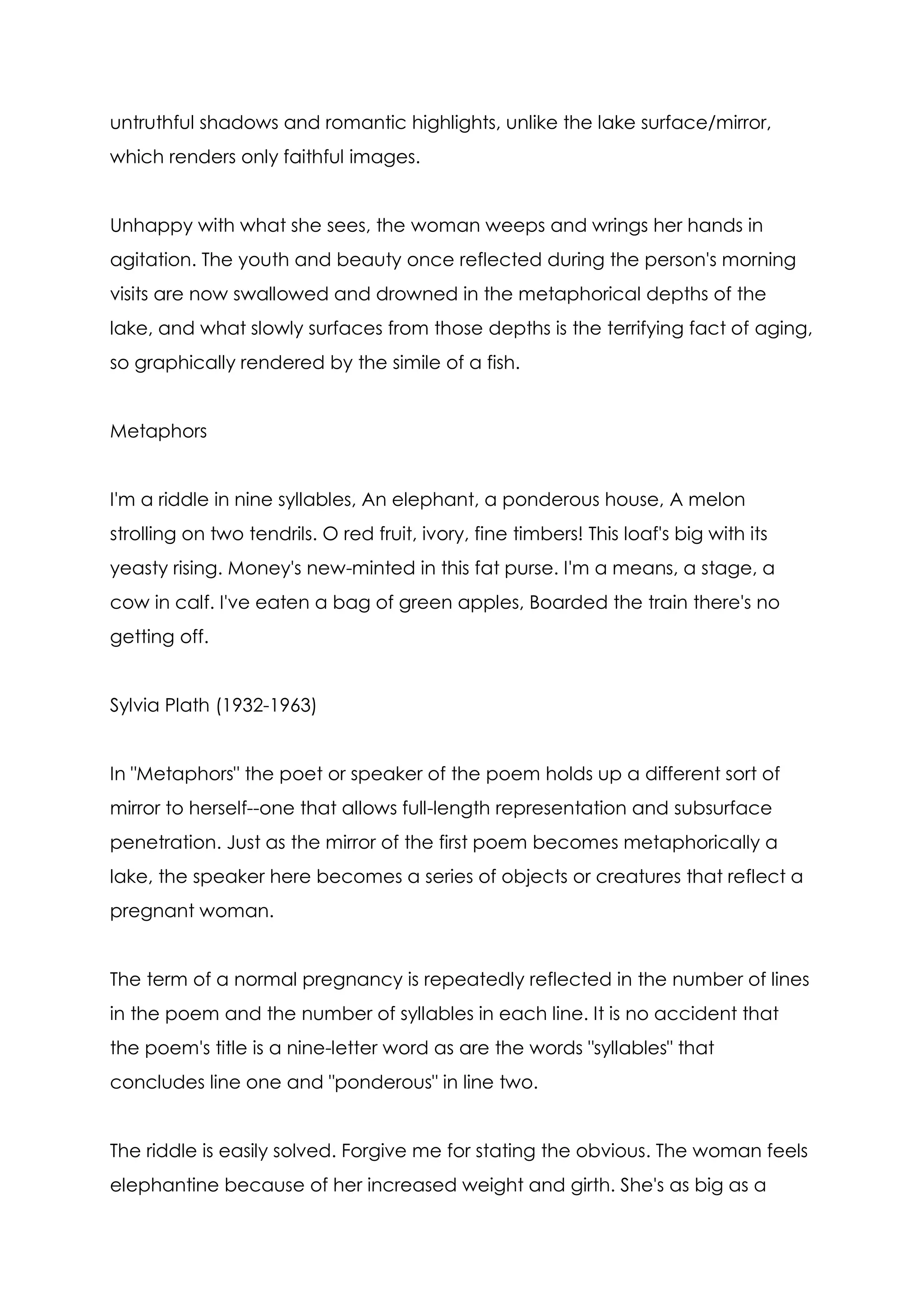 untruthful shadows and romantic highlights, unlike the lake surface/mirror,
which renders only faithful images.


Unhappy with what she sees, the woman weeps and wrings her hands in
agitation. The youth and beauty once reflected during the person's morning
visits are now swallowed and drowned in the metaphorical depths of the
lake, and what slowly surfaces from those depths is the terrifying fact of aging,
so graphically rendered by the simile of a fish.


Metaphors


I'm a riddle in nine syllables, An elephant, a ponderous house, A melon
strolling on two tendrils. O red fruit, ivory, fine timbers! This loaf's big with its
yeasty rising. Money's new-minted in this fat purse. I'm a means, a stage, a
cow in calf. I've eaten a bag of green apples, Boarded the train there's no
getting off.


Sylvia Plath (1932-1963)


In "Metaphors" the poet or speaker of the poem holds up a different sort of
mirror to herself--one that allows full-length representation and subsurface
penetration. Just as the mirror of the first poem becomes metaphorically a
lake, the speaker here becomes a series of objects or creatures that reflect a
pregnant woman.


The term of a normal pregnancy is repeatedly reflected in the number of lines
in the poem and the number of syllables in each line. It is no accident that
the poem's title is a nine-letter word as are the words "syllables" that
concludes line one and "ponderous" in line two.


The riddle is easily solved. Forgive me for stating the obvious. The woman feels
elephantine because of her increased weight and girth. She's as big as a
 