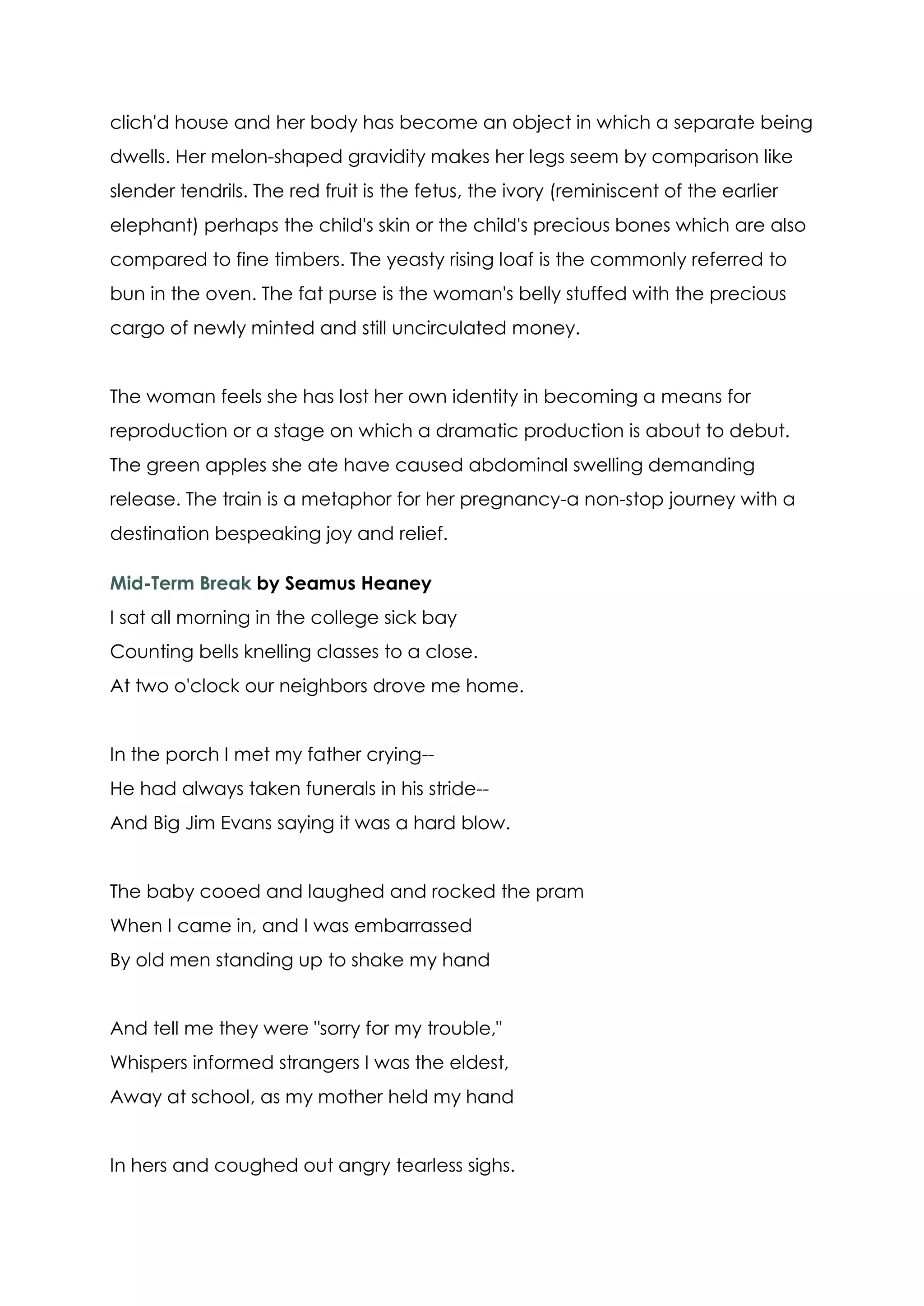 clich'd house and her body has become an object in which a separate being
dwells. Her melon-shaped gravidity makes her legs seem by comparison like
slender tendrils. The red fruit is the fetus, the ivory (reminiscent of the earlier
elephant) perhaps the child's skin or the child's precious bones which are also
compared to fine timbers. The yeasty rising loaf is the commonly referred to
bun in the oven. The fat purse is the woman's belly stuffed with the precious
cargo of newly minted and still uncirculated money.


The woman feels she has lost her own identity in becoming a means for
reproduction or a stage on which a dramatic production is about to debut.
The green apples she ate have caused abdominal swelling demanding
release. The train is a metaphor for her pregnancy-a non-stop journey with a
destination bespeaking joy and relief.

Mid-Term Break by Seamus Heaney
I sat all morning in the college sick bay
Counting bells knelling classes to a close.
At two o'clock our neighbors drove me home.


In the porch I met my father crying--
He had always taken funerals in his stride--
And Big Jim Evans saying it was a hard blow.


The baby cooed and laughed and rocked the pram
When I came in, and I was embarrassed
By old men standing up to shake my hand


And tell me they were "sorry for my trouble,"
Whispers informed strangers I was the eldest,
Away at school, as my mother held my hand


In hers and coughed out angry tearless sighs.
 