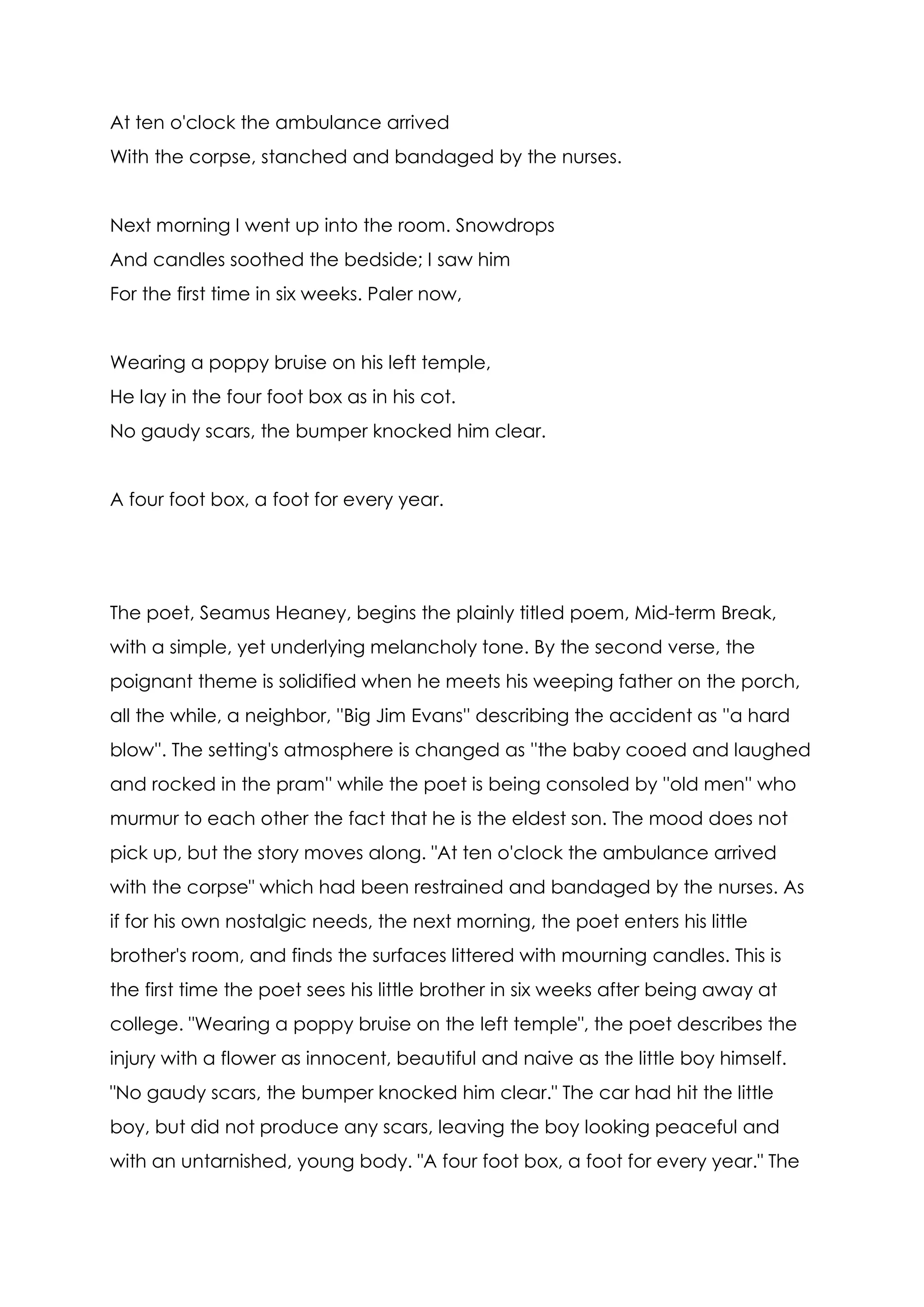 At ten o'clock the ambulance arrived
With the corpse, stanched and bandaged by the nurses.


Next morning I went up into the room. Snowdrops
And candles soothed the bedside; I saw him
For the first time in six weeks. Paler now,


Wearing a poppy bruise on his left temple,
He lay in the four foot box as in his cot.
No gaudy scars, the bumper knocked him clear.


A four foot box, a foot for every year.




The poet, Seamus Heaney, begins the plainly titled poem, Mid-term Break,
with a simple, yet underlying melancholy tone. By the second verse, the
poignant theme is solidified when he meets his weeping father on the porch,
all the while, a neighbor, ''Big Jim Evans'' describing the accident as ''a hard
blow''. The setting's atmosphere is changed as ''the baby cooed and laughed
and rocked in the pram'' while the poet is being consoled by ''old men'' who
murmur to each other the fact that he is the eldest son. The mood does not
pick up, but the story moves along. "At ten o'clock the ambulance arrived
with the corpse" which had been restrained and bandaged by the nurses. As
if for his own nostalgic needs, the next morning, the poet enters his little
brother's room, and finds the surfaces littered with mourning candles. This is
the first time the poet sees his little brother in six weeks after being away at
college. "Wearing a poppy bruise on the left temple", the poet describes the
injury with a flower as innocent, beautiful and naive as the little boy himself.
"No gaudy scars, the bumper knocked him clear." The car had hit the little
boy, but did not produce any scars, leaving the boy looking peaceful and
with an untarnished, young body. "A four foot box, a foot for every year." The
 