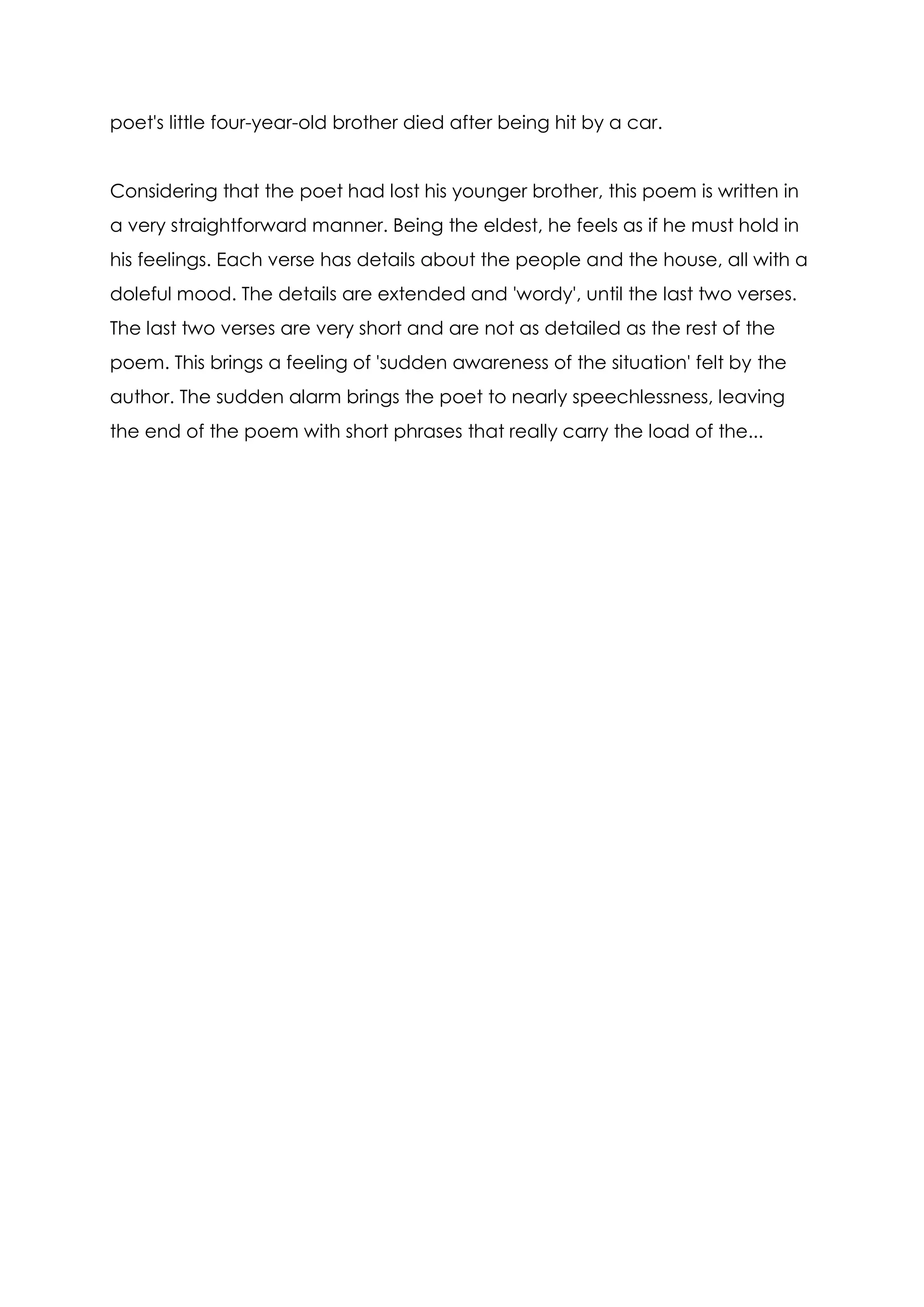 poet's little four-year-old brother died after being hit by a car.


Considering that the poet had lost his younger brother, this poem is written in
a very straightforward manner. Being the eldest, he feels as if he must hold in
his feelings. Each verse has details about the people and the house, all with a
doleful mood. The details are extended and 'wordy', until the last two verses.
The last two verses are very short and are not as detailed as the rest of the
poem. This brings a feeling of 'sudden awareness of the situation' felt by the
author. The sudden alarm brings the poet to nearly speechlessness, leaving
the end of the poem with short phrases that really carry the load of the...
 