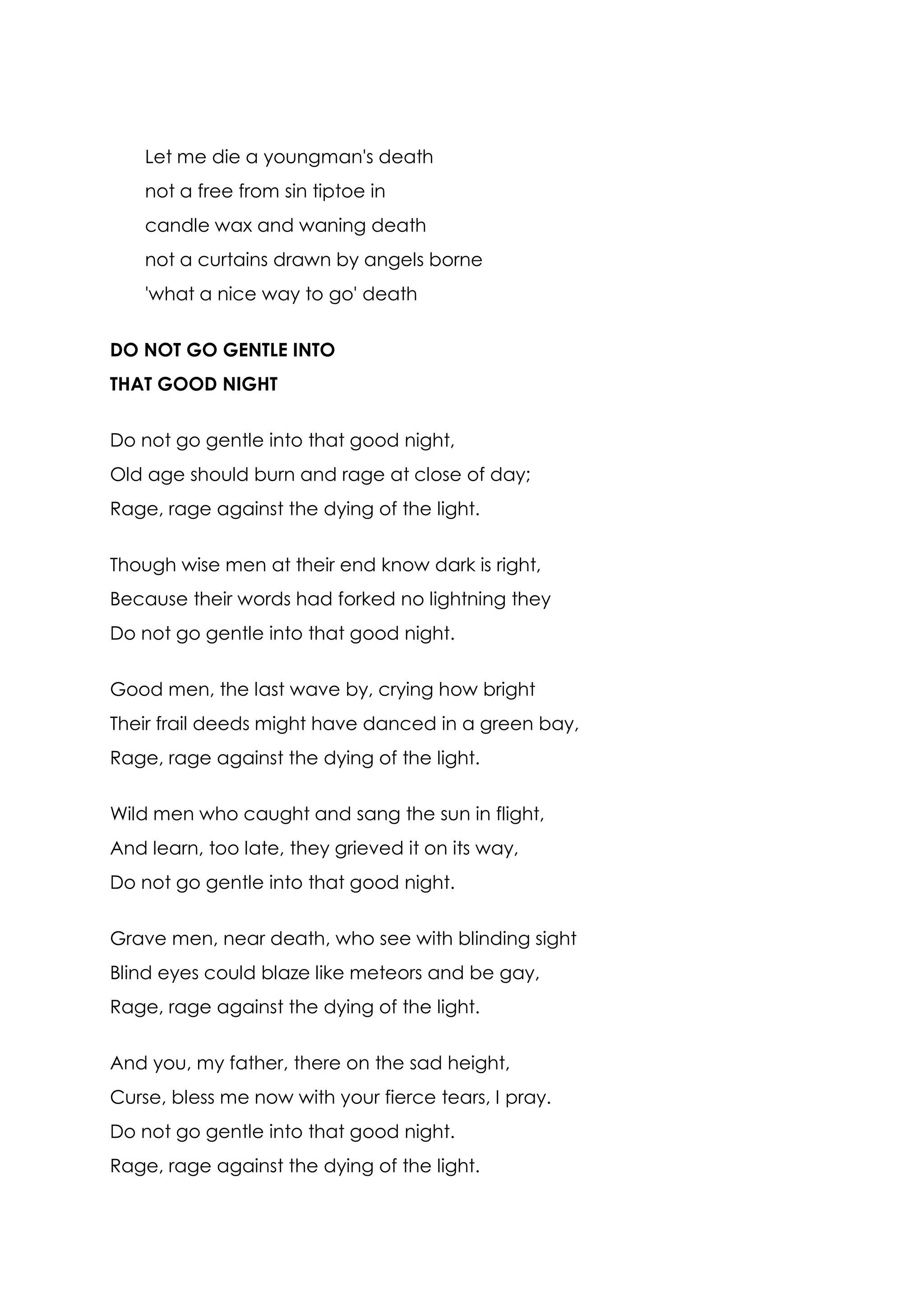 Let me die a youngman's death
    not a free from sin tiptoe in
    candle wax and waning death
    not a curtains drawn by angels borne
    'what a nice way to go' death


DO NOT GO GENTLE INTO
THAT GOOD NIGHT


Do not go gentle into that good night,
Old age should burn and rage at close of day;
Rage, rage against the dying of the light.


Though wise men at their end know dark is right,
Because their words had forked no lightning they
Do not go gentle into that good night.


Good men, the last wave by, crying how bright
Their frail deeds might have danced in a green bay,
Rage, rage against the dying of the light.


Wild men who caught and sang the sun in flight,
And learn, too late, they grieved it on its way,
Do not go gentle into that good night.


Grave men, near death, who see with blinding sight
Blind eyes could blaze like meteors and be gay,
Rage, rage against the dying of the light.


And you, my father, there on the sad height,
Curse, bless me now with your fierce tears, I pray.
Do not go gentle into that good night.
Rage, rage against the dying of the light.
 