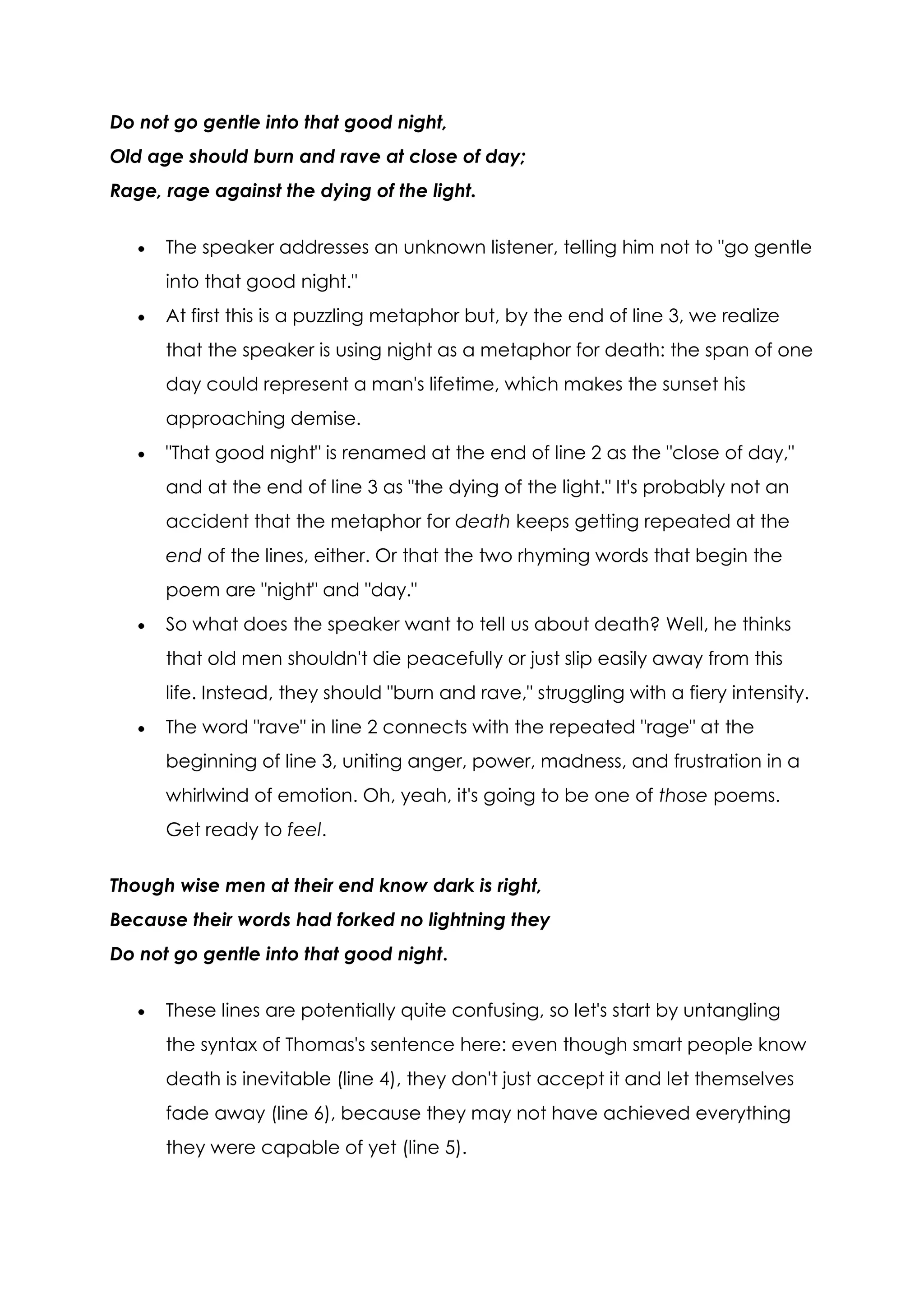 Do not go gentle into that good night,
Old age should burn and rave at close of day;
Rage, rage against the dying of the light.


      The speaker addresses an unknown listener, telling him not to "go gentle
      into that good night."
      At first this is a puzzling metaphor but, by the end of line 3, we realize
      that the speaker is using night as a metaphor for death: the span of one
      day could represent a man's lifetime, which makes the sunset his
      approaching demise.
      "That good night" is renamed at the end of line 2 as the "close of day,"
      and at the end of line 3 as "the dying of the light." It's probably not an
      accident that the metaphor for death keeps getting repeated at the
      end of the lines, either. Or that the two rhyming words that begin the
      poem are "night" and "day."
      So what does the speaker want to tell us about death? Well, he thinks
      that old men shouldn't die peacefully or just slip easily away from this
      life. Instead, they should "burn and rave," struggling with a fiery intensity.
      The word "rave" in line 2 connects with the repeated "rage" at the
      beginning of line 3, uniting anger, power, madness, and frustration in a
      whirlwind of emotion. Oh, yeah, it's going to be one of those poems.
      Get ready to feel.

Though wise men at their end know dark is right,
Because their words had forked no lightning they
Do not go gentle into that good night.


      These lines are potentially quite confusing, so let's start by untangling
      the syntax of Thomas's sentence here: even though smart people know
      death is inevitable (line 4), they don't just accept it and let themselves
      fade away (line 6), because they may not have achieved everything
      they were capable of yet (line 5).
 