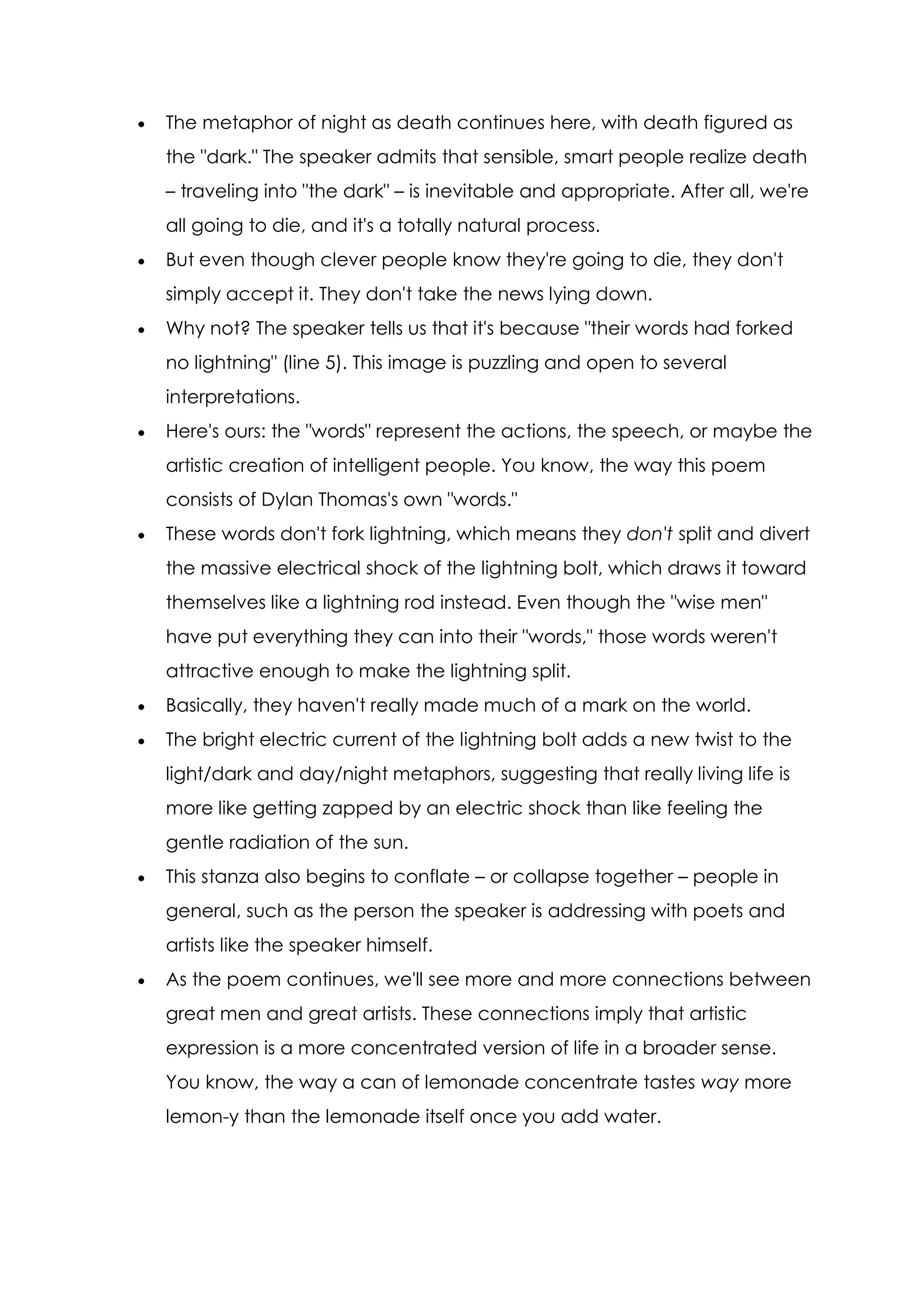 The metaphor of night as death continues here, with death figured as
the "dark." The speaker admits that sensible, smart people realize death
– traveling into "the dark" – is inevitable and appropriate. After all, we're
all going to die, and it's a totally natural process.
But even though clever people know they're going to die, they don't
simply accept it. They don't take the news lying down.
Why not? The speaker tells us that it's because "their words had forked
no lightning" (line 5). This image is puzzling and open to several
interpretations.
Here's ours: the "words" represent the actions, the speech, or maybe the
artistic creation of intelligent people. You know, the way this poem
consists of Dylan Thomas's own "words."
These words don't fork lightning, which means they don't split and divert
the massive electrical shock of the lightning bolt, which draws it toward
themselves like a lightning rod instead. Even though the "wise men"
have put everything they can into their "words," those words weren't
attractive enough to make the lightning split.
Basically, they haven't really made much of a mark on the world.
The bright electric current of the lightning bolt adds a new twist to the
light/dark and day/night metaphors, suggesting that really living life is
more like getting zapped by an electric shock than like feeling the
gentle radiation of the sun.
This stanza also begins to conflate – or collapse together – people in
general, such as the person the speaker is addressing with poets and
artists like the speaker himself.
As the poem continues, we'll see more and more connections between
great men and great artists. These connections imply that artistic
expression is a more concentrated version of life in a broader sense.
You know, the way a can of lemonade concentrate tastes way more
lemon-y than the lemonade itself once you add water.
 