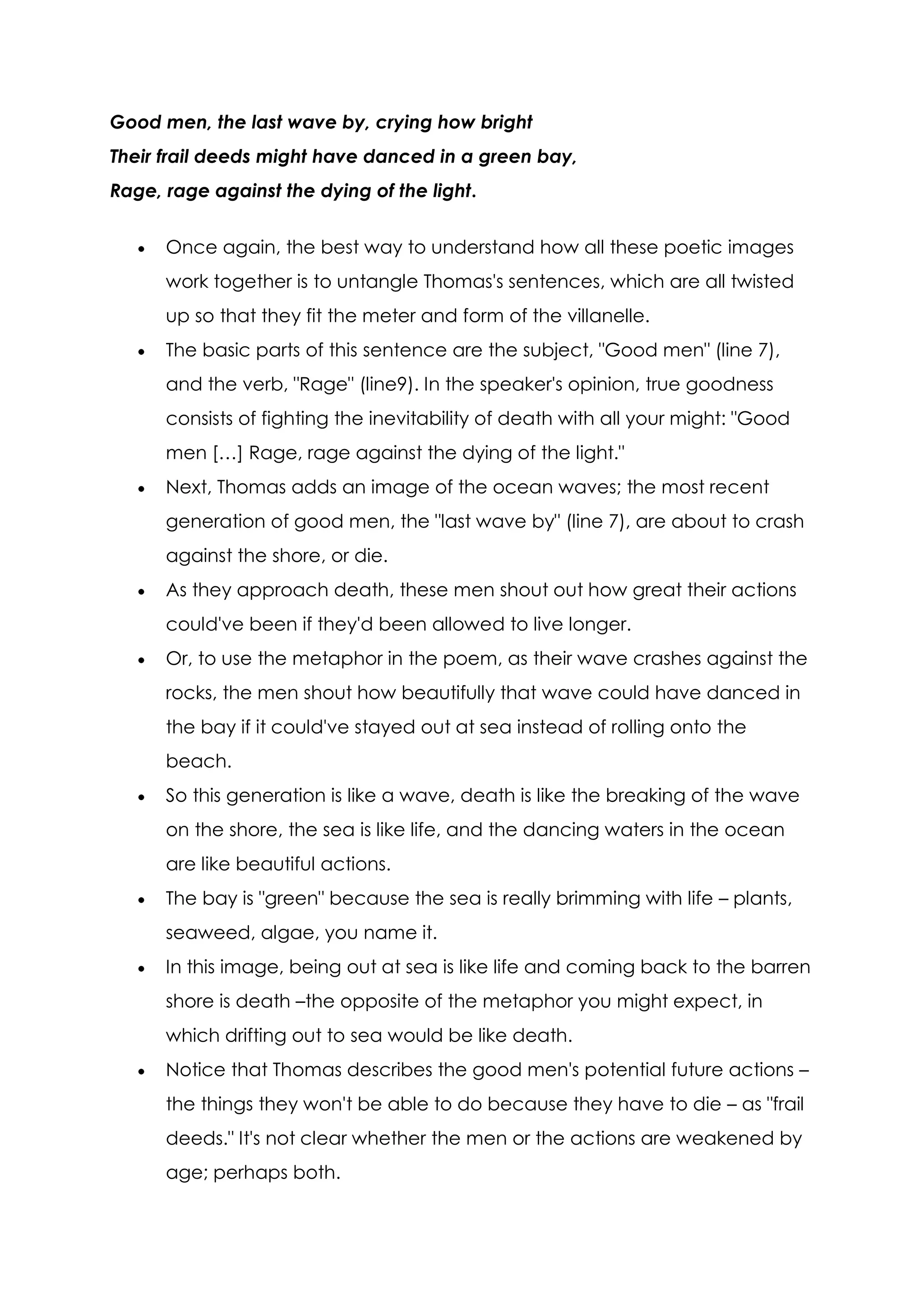 Good men, the last wave by, crying how bright
Their frail deeds might have danced in a green bay,
Rage, rage against the dying of the light.


      Once again, the best way to understand how all these poetic images
      work together is to untangle Thomas's sentences, which are all twisted
      up so that they fit the meter and form of the villanelle.
      The basic parts of this sentence are the subject, "Good men" (line 7),
      and the verb, "Rage" (line9). In the speaker's opinion, true goodness
      consists of fighting the inevitability of death with all your might: "Good
      men […] Rage, rage against the dying of the light."
      Next, Thomas adds an image of the ocean waves; the most recent
      generation of good men, the "last wave by" (line 7), are about to crash
      against the shore, or die.
      As they approach death, these men shout out how great their actions
      could've been if they'd been allowed to live longer.
      Or, to use the metaphor in the poem, as their wave crashes against the
      rocks, the men shout how beautifully that wave could have danced in
      the bay if it could've stayed out at sea instead of rolling onto the
      beach.
      So this generation is like a wave, death is like the breaking of the wave
      on the shore, the sea is like life, and the dancing waters in the ocean
      are like beautiful actions.
      The bay is "green" because the sea is really brimming with life – plants,
      seaweed, algae, you name it.
      In this image, being out at sea is like life and coming back to the barren
      shore is death –the opposite of the metaphor you might expect, in
      which drifting out to sea would be like death.
      Notice that Thomas describes the good men's potential future actions –
      the things they won't be able to do because they have to die – as "frail
      deeds." It's not clear whether the men or the actions are weakened by
      age; perhaps both.
 