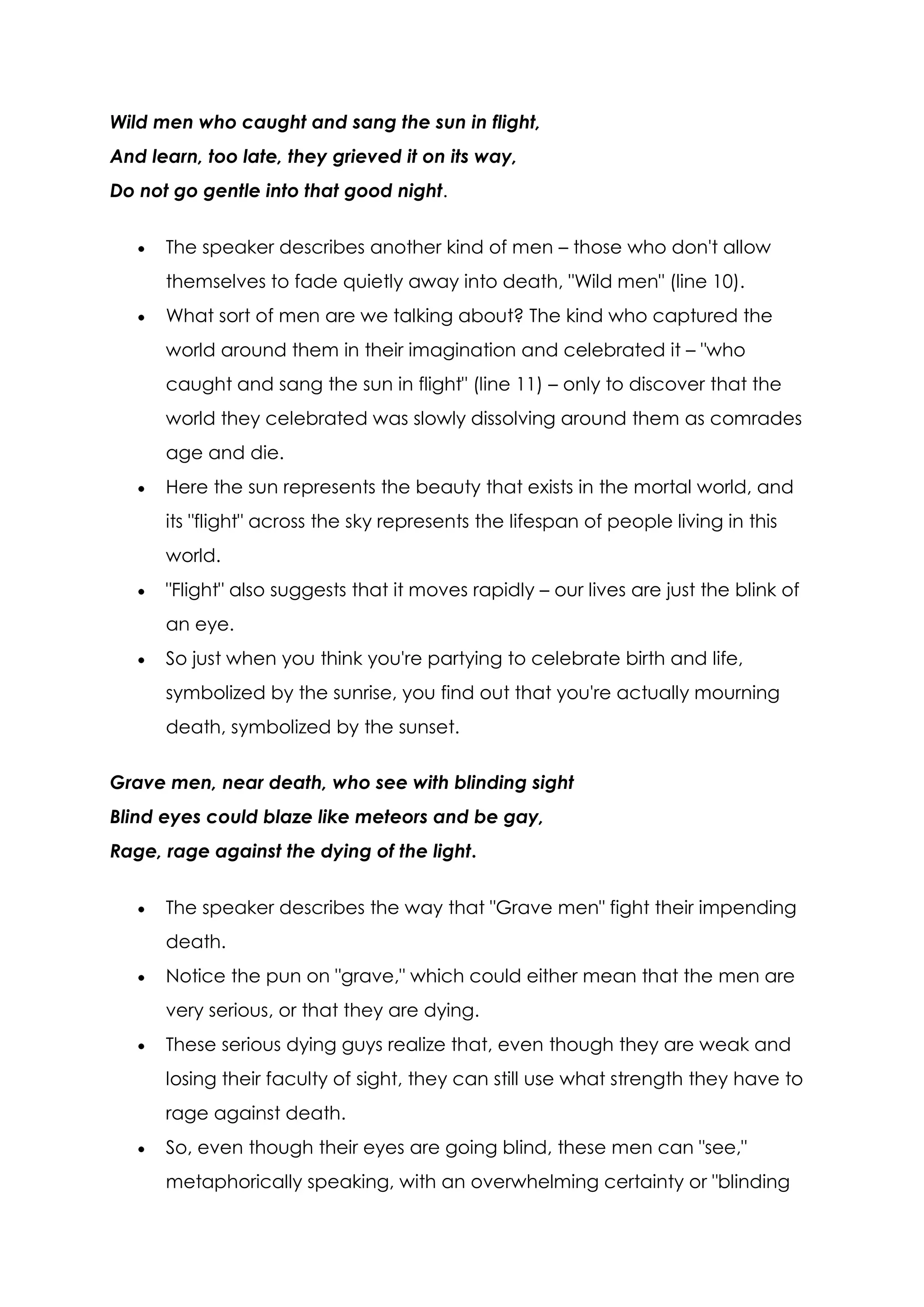 Wild men who caught and sang the sun in flight,
And learn, too late, they grieved it on its way,
Do not go gentle into that good night.


      The speaker describes another kind of men – those who don't allow
      themselves to fade quietly away into death, "Wild men" (line 10).
      What sort of men are we talking about? The kind who captured the
      world around them in their imagination and celebrated it – "who
      caught and sang the sun in flight" (line 11) – only to discover that the
      world they celebrated was slowly dissolving around them as comrades
      age and die.
      Here the sun represents the beauty that exists in the mortal world, and
      its "flight" across the sky represents the lifespan of people living in this
      world.
      "Flight" also suggests that it moves rapidly – our lives are just the blink of
      an eye.
      So just when you think you're partying to celebrate birth and life,
      symbolized by the sunrise, you find out that you're actually mourning
      death, symbolized by the sunset.

Grave men, near death, who see with blinding sight
Blind eyes could blaze like meteors and be gay,
Rage, rage against the dying of the light.


      The speaker describes the way that "Grave men" fight their impending
      death.
      Notice the pun on "grave," which could either mean that the men are
      very serious, or that they are dying.
      These serious dying guys realize that, even though they are weak and
      losing their faculty of sight, they can still use what strength they have to
      rage against death.
      So, even though their eyes are going blind, these men can "see,"
      metaphorically speaking, with an overwhelming certainty or "blinding
 