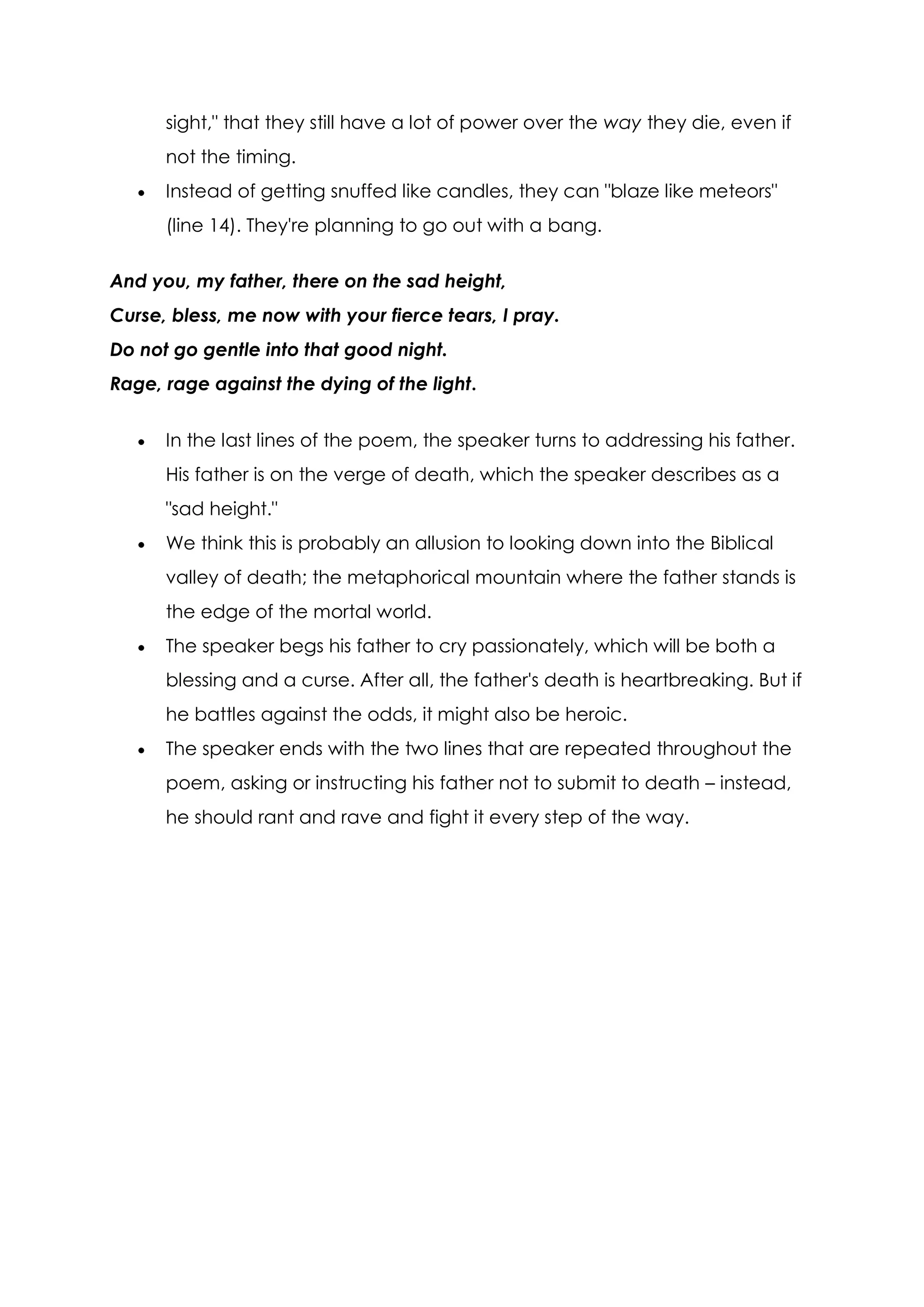sight," that they still have a lot of power over the way they die, even if
      not the timing.
      Instead of getting snuffed like candles, they can "blaze like meteors"
      (line 14). They're planning to go out with a bang.

And you, my father, there on the sad height,
Curse, bless, me now with your fierce tears, I pray.
Do not go gentle into that good night.
Rage, rage against the dying of the light.


      In the last lines of the poem, the speaker turns to addressing his father.
      His father is on the verge of death, which the speaker describes as a
      "sad height."
      We think this is probably an allusion to looking down into the Biblical
      valley of death; the metaphorical mountain where the father stands is
      the edge of the mortal world.
      The speaker begs his father to cry passionately, which will be both a
      blessing and a curse. After all, the father's death is heartbreaking. But if
      he battles against the odds, it might also be heroic.
      The speaker ends with the two lines that are repeated throughout the
      poem, asking or instructing his father not to submit to death – instead,
      he should rant and rave and fight it every step of the way.
 