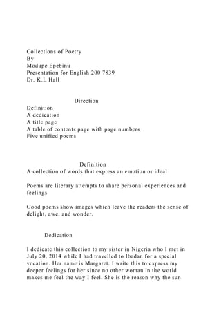 Collections of Poetry
By
Modupe Epebinu
Presentation for English 200 7839
Dr. K.L Hall
Direction
Definition
A dedication
A title page
A table of contents page with page numbers
Five unified poems
Definition
A collection of words that express an emotion or ideal
Poems are literary attempts to share personal experiences and
feelings
Good poems show images which leave the readers the sense of
delight, awe, and wonder.
Dedication
I dedicate this collection to my sister in Nigeria who I met in
July 20, 2014 while I had travelled to Ibadan for a special
vocation. Her name is Margaret. I write this to express my
deeper feelings for her since no other woman in the world
makes me feel the way I feel. She is the reason why the sun
 