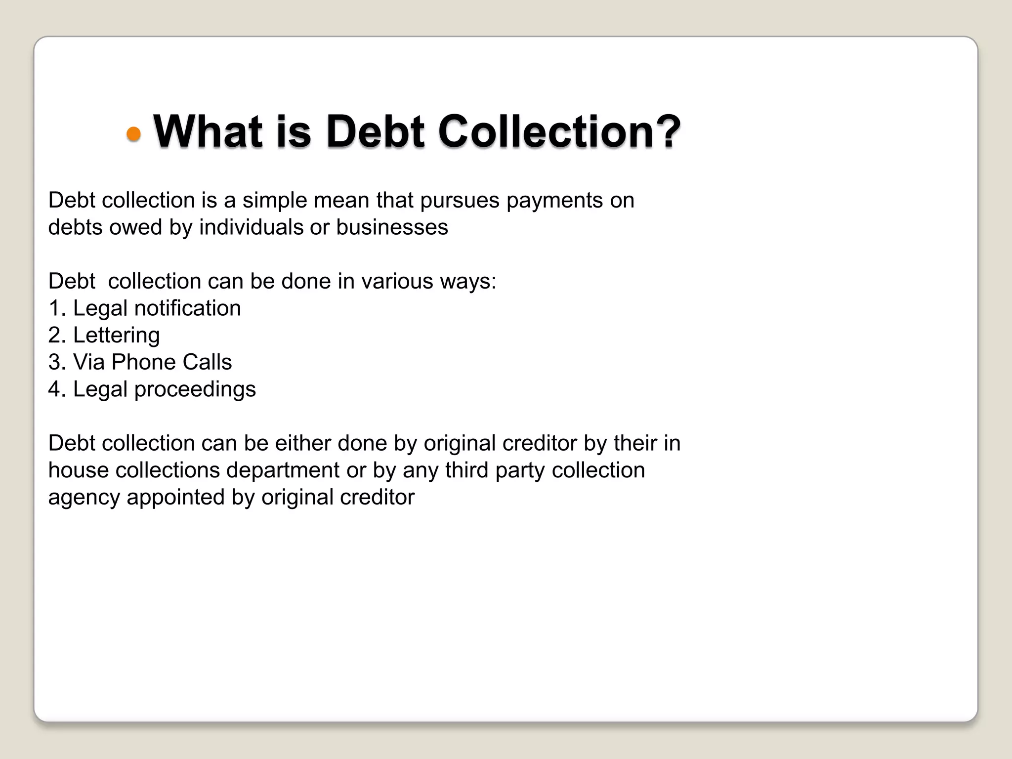 What is Debt Collection?	Debt collection is a simple mean that pursues payments on debts owed by individuals or businessesDebt  collection can be done in various ways:1. Legal notification 2. Lettering 3. Via Phone Calls4. Legal proceedingsDebt collection can be either done by original creditor by their in house collections department or by any third party collection agency appointed by original creditor