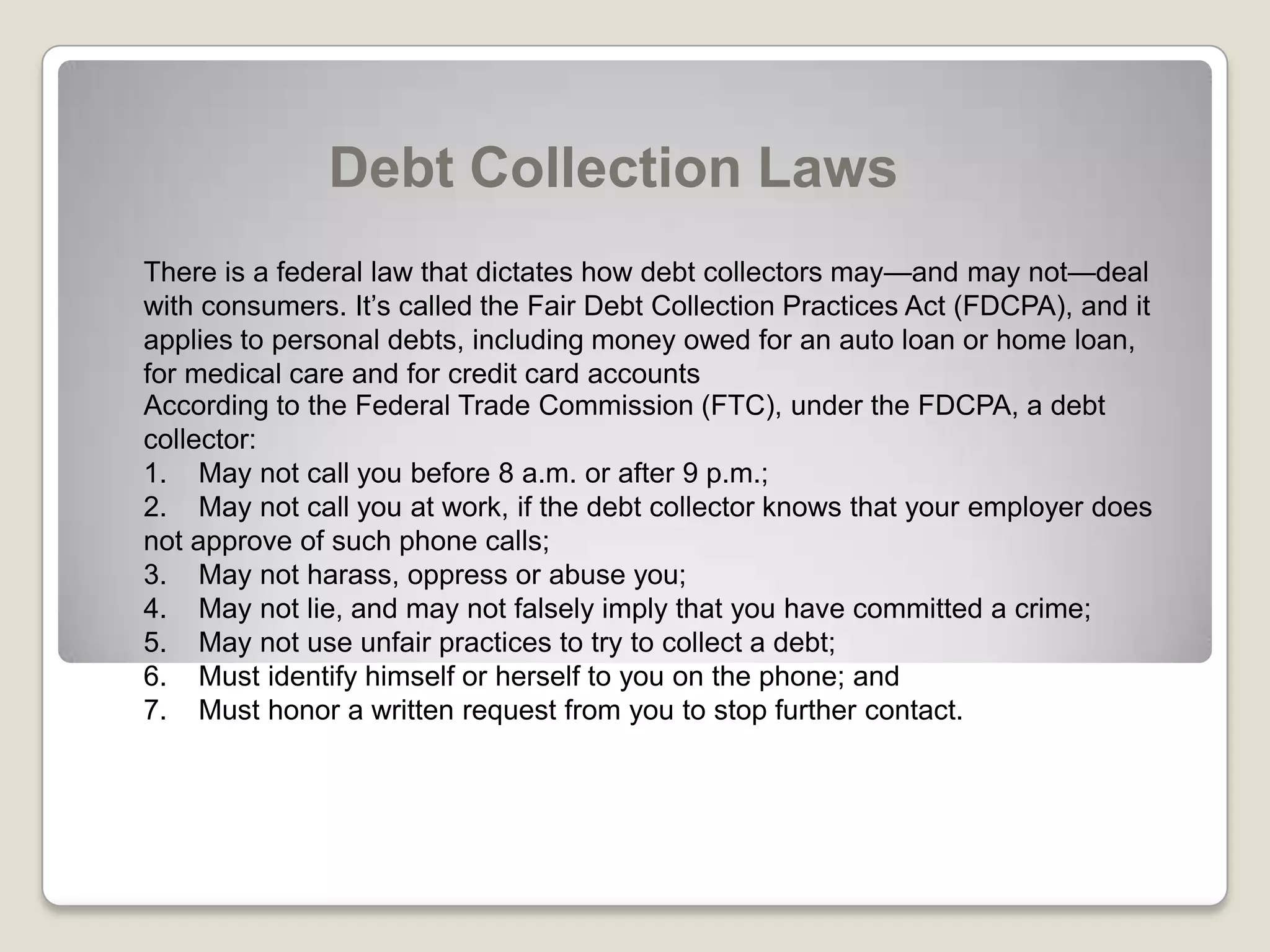 Debt Collection LawsThere is a federal law that dictates how debt collectors may—and may not—deal with consumers. It’s called the Fair Debt Collection Practices Act (FDCPA), and it applies to personal debts, including money owed for an auto loan or home loan, for medical care and for credit card accountsAccording to the Federal Trade Commission (FTC), under the FDCPA, a debt collector:1.    May not call you before 8 a.m. or after 9 p.m.; 2.    May not call you at work, if the debt collector knows that your employer does     not approve of such phone calls; 3.    May not harass, oppress or abuse you; 4.    May not lie, and may not falsely imply that you have committed a crime; 5.    May not use unfair practices to try to collect a debt; 6.    Must identify himself or herself to you on the phone; and 7.    Must honor a written request from you to stop further contact. 