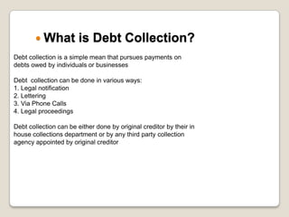 What is Debt Collection?	Debt collection is a simple mean that pursues payments on debts owed by individuals or businessesDebt  collection can be done in various ways:1. Legal notification 2. Lettering 3. Via Phone Calls4. Legal proceedingsDebt collection can be either done by original creditor by their in house collections department or by any third party collection agency appointed by original creditor