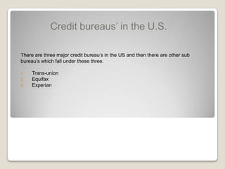 Credit bureaus’ in the U.S.There are three major credit bureau’s in the US and then there are other sub bureau’s which fall under these three.Trans-unionEquifaxExperian