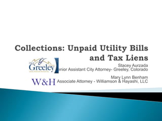 Collections: Unpaid Utility Billsand Tax Liens Stacey Aurzada Senior Assistant City Attorney- Greeley, Colorado Mary Lynn Benham Associate Attorney - Williamson & Hayashi, LLC  W&H 