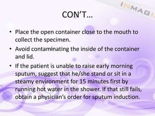 CON’T…
• Place the open container close to the mouth to
  collect the specimen.
• Avoid contaminating the inside of the container
  and lid.
• If the patient is unable to raise early morning
  sputum, suggest that he/she stand or sit in a
  steamy environment for 15 minutes first by
  running hot water in the shower. If that still fails,
  obtain a physician’s order for sputum induction.
 