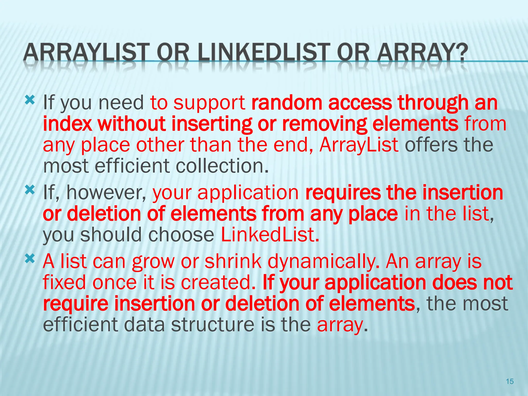  If you need to support random access through an
index without inserting or removing elements from
any place other than the end, ArrayList offers the
most efficient collection.
 If, however, your application requires the insertion
or deletion of elements from any place in the list,
you should choose LinkedList.
 A list can grow or shrink dynamically. An array is
fixed once it is created. If your application does not
require insertion or deletion of elements, the most
efficient data structure is the array.
15
 