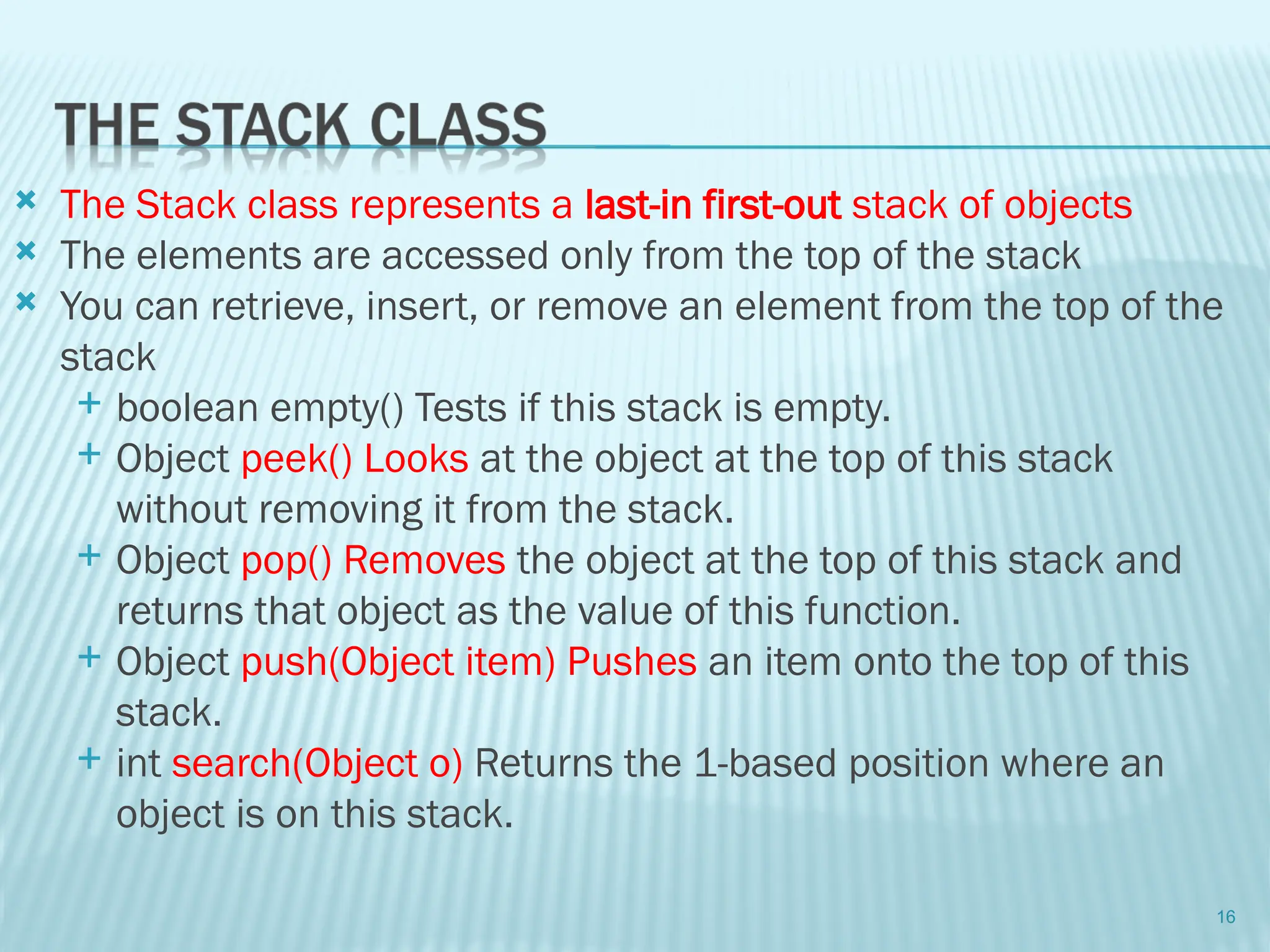  The Stack class represents a last-in first-out stack of objects
 The elements are accessed only from the top of the stack
 You can retrieve, insert, or remove an element from the top of the
stack
 boolean empty() Tests if this stack is empty.
 Object peek() Looks at the object at the top of this stack
without removing it from the stack.
 Object pop() Removes the object at the top of this stack and
returns that object as the value of this function.
 Object push(Object item) Pushes an item onto the top of this
stack.
 int search(Object o) Returns the 1-based position where an
object is on this stack.
16
 