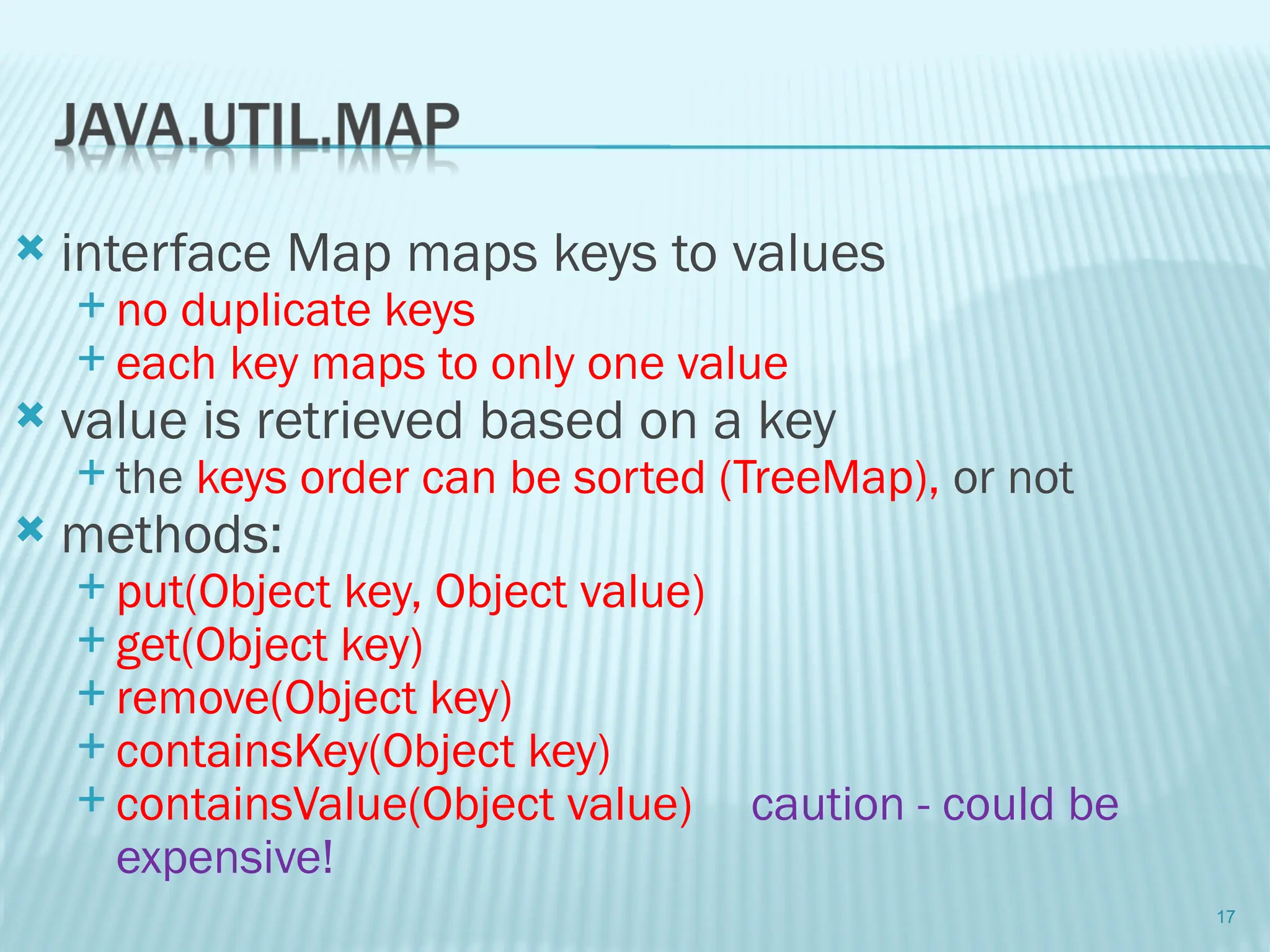  interface Map maps keys to values
 no duplicate keys
 each key maps to only one value
 value is retrieved based on a key
 the keys order can be sorted (TreeMap), or not
 methods:
 put(Object key, Object value)
 get(Object key)
 remove(Object key)
 containsKey(Object key)
 containsValue(Object value) caution - could be
expensive!
17
 