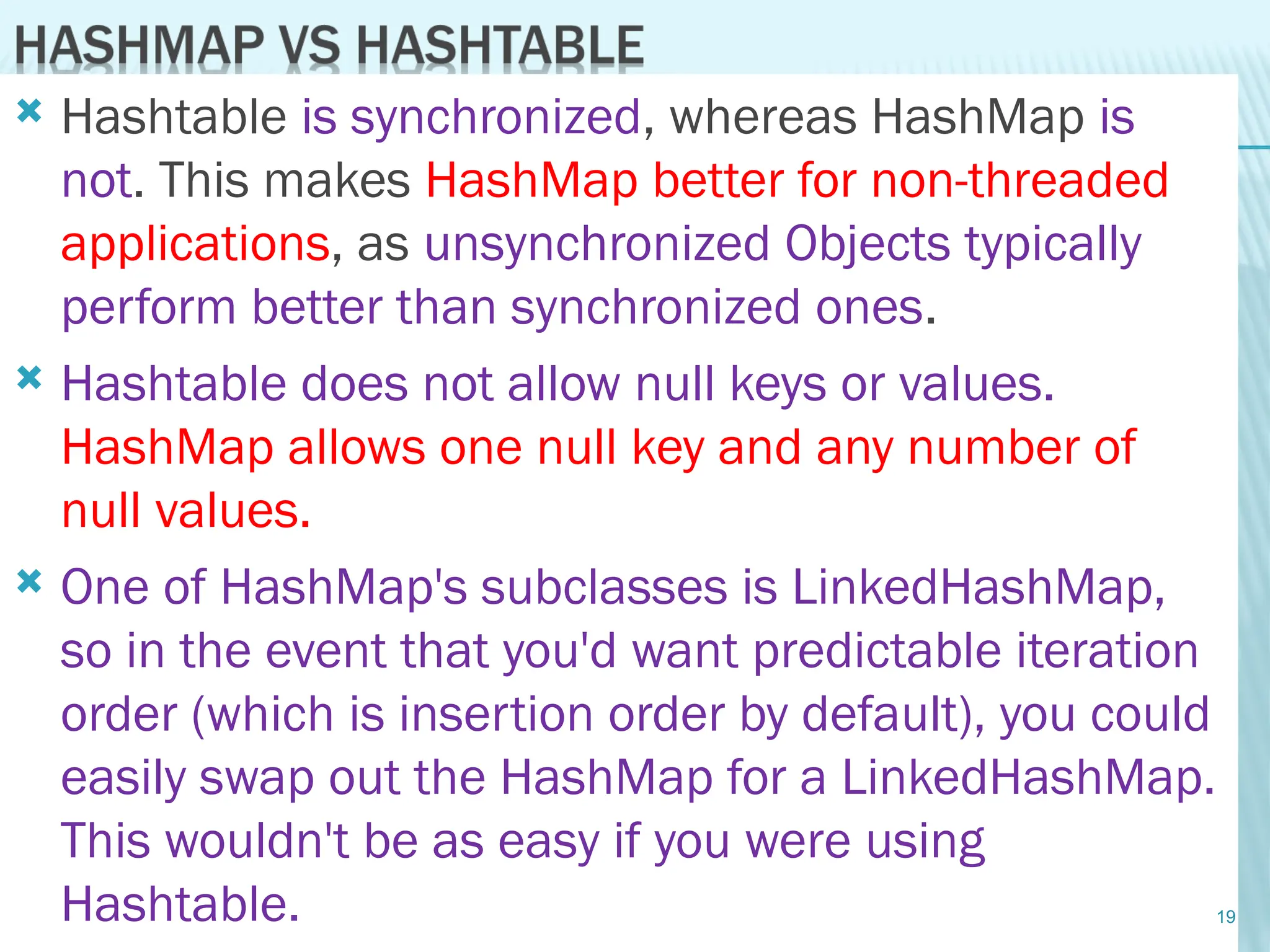  Hashtable is synchronized, whereas HashMap is
not. This makes HashMap better for non-threaded
applications, as unsynchronized Objects typically
perform better than synchronized ones.
 Hashtable does not allow null keys or values.
HashMap allows one null key and any number of
null values.
 One of HashMap's subclasses is LinkedHashMap,
so in the event that you'd want predictable iteration
order (which is insertion order by default), you could
easily swap out the HashMap for a LinkedHashMap.
This wouldn't be as easy if you were using
Hashtable. 19
 