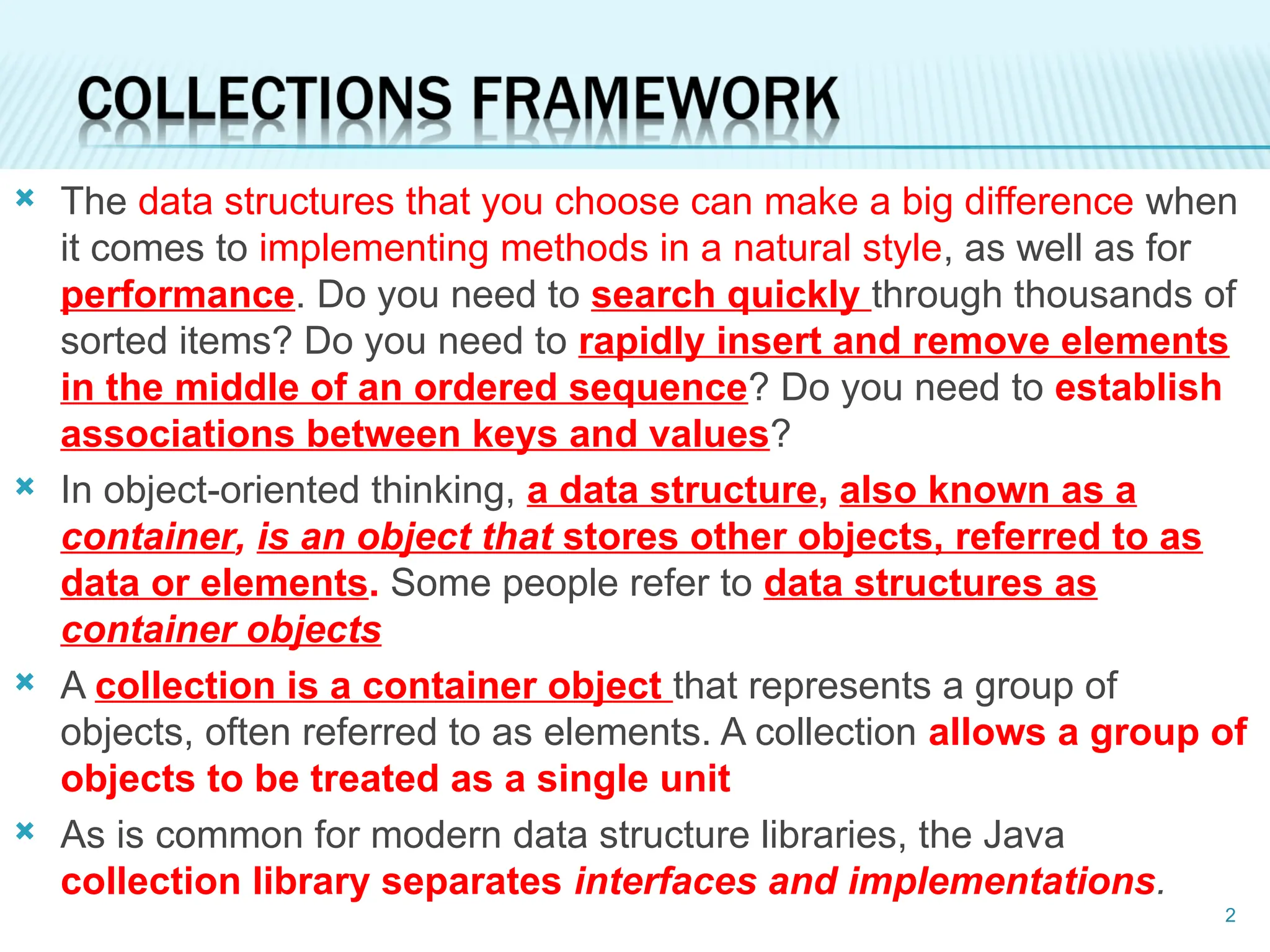  The data structures that you choose can make a big difference when
it comes to implementing methods in a natural style, as well as for
performance. Do you need to search quickly through thousands of
sorted items? Do you need to rapidly insert and remove elements
in the middle of an ordered sequence? Do you need to establish
associations between keys and values?
 In object-oriented thinking, a data structure, also known as a
container, is an object that stores other objects, referred to as
data or elements. Some people refer to data structures as
container objects
 A collection is a container object that represents a group of
objects, often referred to as elements. A collection allows a group of
objects to be treated as a single unit
 As is common for modern data structure libraries, the Java
collection library separates interfaces and implementations.
2
 